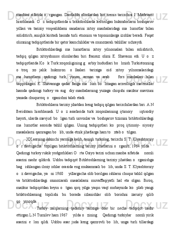 manbasi  sifatida o rgangan. Dastlabki  olimlardan biri nemis tarixchisi  I. Markvarit
hisoblanadi. O z tadqiqotlarida u bitikdoshlarda keltirilgan hukmdorlarni boshqaruv	

yillari   va   tarixiy   voqealiklarni   sanalarini   xitoy   manbalaridagi   ma lumotlar   bilan	

solishtirib, aniqlik kiritadi hamda turli etnonim va toponimlarga izohlar beradi. Faqat
olimning tadqiqotlarida bir qator kamchiliklar va munozarali tahlillar uchraydi.
Bitiktoshlardagi   ma lumotlarni   xitoy   yilnomalari   bilan   solishtirib,	

tadqiq   qilgan   xitoyshunos   olimlardan   biri   fransuz   olimi   E.   Shavann   edi.   U   o z	

tadqiqotlarida Ko k Turk xoqonligining g arbiy hududlari bo lmish Turkistonning	
  
o troq   xo jalik   hukmron   o lkalari   tarixiga   oid   xitoy   yilnomalaridagi	
  
ma lumotlarni   qadimgi   turk,   yunon,   arman   va   arab     fors   manbalari   bilan	
 
taqqoslagan. E. Shavannga qadar fanga ma lum bo lmagan arxeologik materiallar	
 
hamda   qadimgi   turkey   va   sug diy   manbalarning   yuzaga   chiqishi   mazkur   mavzuni	

yanada chuqurroq  o rganishni talab etadi.	

Bitiktoshlarni tarixiy jihatdan keng tadqiq qilgan tarixchilardan biri. A.N
Berishtam   hisoblanadi.   U   o z   asarlarida   turk   xoqonlarining   ijtimoiy     iqtisodiy	
 
hayoti, ularda mavjud  bo lgan turli unvonlar va  boshqaruv tizimini bitiktoshlardagi	

ma lumotlar   asosida   tahlil   qilgan.   Uning   tadqiqotlari   ko proq   ijtimoiy-   siyosiy	
 
masalalarni qamragan bo lib, unda etnik jihatlarga ham to xtab o tilgan.	
  
XX asrning ikkinchi yarmiga kelib, taniqli turkolog, tarixchi S. T. Klyashtorniy
o r davrigacha   topilgan bitiktoshlarning tarixiy jihatlarini o rganib, 1964 yilda 	
  
Qadimgi turkey rukik yodgorliklari O rta Osiyo tarixi uchun manba sifatida   nomli	
 
asarini   nashr   qildirdi.   Ushbu   tadqiqot   Bitiktoshlarning   tarixiy   jihatdan   o rganishga	

bag ishlangan ilmiy ishlar orasida eng mukammali bo lib, unda S. T. Klyashtorniy	
 
o z davrigacha, ya ni 1960   yillargacha olib borilgan ishlarni chuqur tahlil qilgan	
  
va   bitiktoshlardagi   munozarali   masalalarni   muvaffaqiyatli   hal   eta   olgan.   Biroq,
mazkur   tadqiqotdan   keyin   o tgan   qirq   yilga   yaqin   vaqt   mobaynida   ko plab   yangi	
 
bitiktoshlarning   topilishi   bu   borada   izlanishlar   olib   borishni   zaruriy   qilib
qo ymoqda.	

Turkiy   xalqlarning   qadimiy   tarixiga   doir   bir   necha   tadqiqot   nashr
ettirgan L.N Tumilev ham 1967   yilda o zining   Qadimgi turkiylar  nomli yirik	
   
asarini   e lon   qildi.   Ushbu   asar   juda   keng   qamrovli   bo lib,   unga   turli   tillardagi	
  