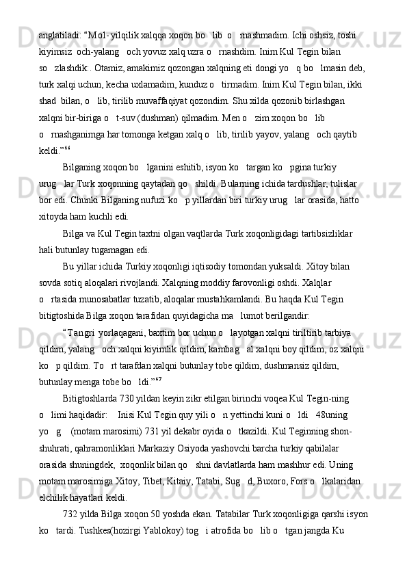 anglatiladi:  M o l - yilqilik xalqqa xoqon bo lib  o rnashmadim. Ichi oshsiz, toshi 	 
kiyimsiz  och-yalang och yovuz xalq uzra o rnashdim. Inim Kul Tegin bilan 	
 
so zlashdik:. Otamiz, amakimiz qozongan xalqning eti dongi yo q bo lmasin deb, 	
  
turk xalqi uchun, kecha uxlamadim, kunduz o tirmadim. Inim Kul Tegin bilan, ikki 	

shad  bilan, o lib, tirilib muvaffaqiyat qozondim. Shu xilda qozonib birlashgan 	

xalqni bir-biriga o t-suv (dushman) qilmadim. Men o zim xoqon bo lib 	
  
o rnashganimga har tomonga ketgan xalq o lib, tirilib yayov, yalang och qaytib 	
  
keldi.” 46
Bilganing xoqon bo lganini eshitib, isyon ko targan ko pgina turkiy 	
  
urug lar Turk xoqonning qaytadan qo shildi. Bularning ichida tardushlar, tulislar 	
 
bor edi. Chunki Bilganing nufuzi ko p yillardan biri turkiy urug lar orasida, hatto 	
 
xitoyda ham kuchli edi.
Bilga va Kul Tegin taxtni olgan vaqtlarda Turk xoqonligidagi tartibsizliklar 
hali butunlay tugamagan edi.
Bu yillar ichida Turkiy xoqonligi iqtisodiy tomondan yuksaldi. Xitoy bilan 
sovda sotiq aloqalari rivojlandi. Xalqning moddiy farovonligi oshdi. Xalqlar 
o rtasida munosabatlar tuzatib, aloqalar mustahkamlandi. Bu haqda Kul Tegin 	

bitigtoshida Bilga xoqon tarafidan quyidagicha ma lumot berilgandir:	

T a ngri  yorlaqagani, baxtim bor uchun o layotgan xalqni tiriltirib tarbiya 	
	
qildim, yalang och xalqni kiyimlik qildim, kambag al xalqni boy qildim, oz xalqni 	
 
ko p qildim. To rt tarafdan xalqni butunlay tobe qildim, dushmansiz qildim, 	
 
butunlay menga tobe bo ldi.”	
 47
Bitigtoshlarda 730 yildan keyin zikr etilgan birinchi voqea Kul Tegin-ning 
o limi haqidadir:  Inisi Kul Tegin quy yili o n yettinchi kuni o ldi 48uning 	
    
yo g  (motam marosimi) 731 yil dekabr oyida o tkazildi. Kul Teginning shon-
  
shuhrati, qahramonliklari Markaziy Osiyoda yashovchi barcha turkiy qabilalar 
orasida shuningdek,  xoqonlik bilan qo shni davlatlarda ham mashhur edi. Uning 	

motam marosimiga Xitoy, Tibet, Kitaiy, Tatabi, Sug d, Buxoro, Fors o lkalaridan 	
 
elchilik hayatlari keldi. 
732 yilda Bilga xoqon 50 yoshda ekan. Tatabilar Turk xoqonligiga qarshi isyon
ko tardi. Tushkes(hozirgi Yablokoy) tog i atrofida bo lib o tgan jangda Ku 	
    