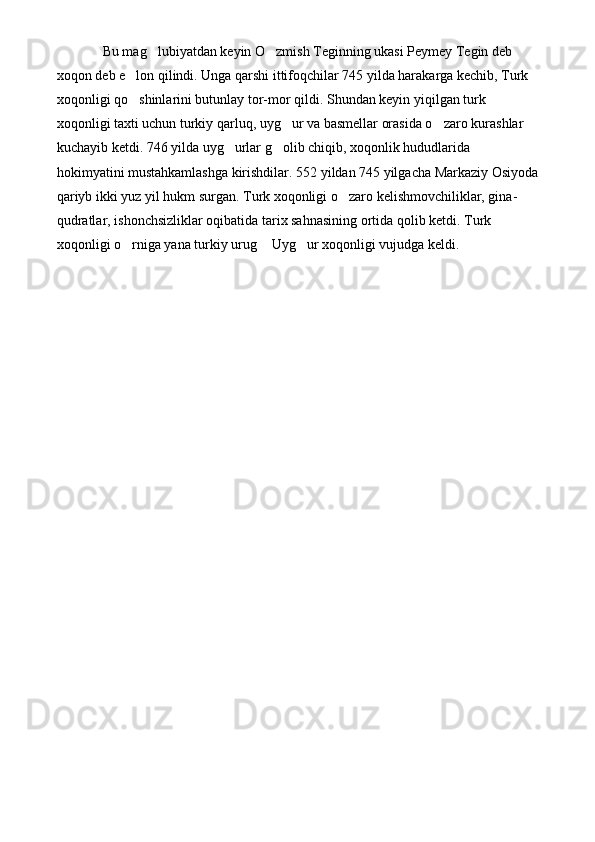    Bu mag lubiyatdan keyin O zmish Teginning ukasi Peymey Tegin deb  
xoqon deb e lon qilindi. Unga qarshi ittifoqchilar 745 yilda harakarga kechib, Turk 	

xoqonligi qo shinlarini butunlay tor-mor qildi. Shundan keyin yiqilgan turk 

xoqonligi taxti uchun turkiy qarluq, uyg ur va basmellar orasida o zaro kurashlar 	
 
kuchayib ketdi. 746 yilda uyg urlar g olib chiqib, xoqonlik hududlarida 	
 
hokimyatini mustahkamlashga kirishdilar. 552 yildan 745 yilgacha Markaziy Osiyoda
qariyb ikki yuz yil hukm surgan. Turk xoqonligi o zaro kelishmovchiliklar, gina-	

qudratlar, ishonchsizliklar oqibatida tarix sahnasining ortida qolib ketdi. Turk 
xoqonligi o rniga yana turkiy urug  Uyg ur xoqonligi vujudga keldi.	
   