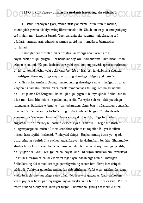 II.3 O rxun-Enasoy bitiklarida madaniy hayotning aks ettirilishi. 
O rxun-Enasoy bitiglari, avvalo turkiylar tarixi uchun muhim manba, 	

shuningdek yozma adabiyotining ilk namunalaridir. Shu bilan birga, u etnografiyaga 
oid muhim ma lumotlar beradi. Topilgan ashyolar qadimgi turkiylarning urf-	

odatlari, turmush tarsi, ishonch sistemasiga oid ma lumotlarni birmuncha 	

to ldiradi. 	

Turkiylar qabr toshlari, yani bitigtoshlar yoniga odamlarning tosh 
haykalchalarini qo yilgan. Ular balballar deyiladi. Balballar ma lum hisob-kitob 	
 
bilan o rnatiladi. Xoqon, lashkarboshi yoki amaldor jang paytida qancha dushman 	

o ldirsa yoxud nechta yoki bola kasal bo lib o lsa, tosh haykalchalar shuncha 	
  
o natilgan. Masalan, Bilga xoqon o zining sharafiga bitilgan yodnomada 
 
ta kidlashicha, amakasi Qopag on xoqonning sharafiga atab o ldirilgan qirg iz 
   
xoqonning balbalini tikkan. Yana mazkur yodnomada to ng ich bolasi nobud 	
 
bo lishiga atab Ku Sangunni  balbal qilib qo yganini hikoya qiladi. Balbal  tikish 	
 
odati ma lum. Ishonch, e tiqodlar natijasidir. Turkiylar ruh ko chib yurishiga 	
  
ishonganlar. Balballar ehtimol o lgan odamning ruhiga bag ishlangan qurbonlikdir.	
 
Shamanlik odatiga ko ra balballarning boshi kesib tashlangan. O sha davrda 	
 
shaman dini Markaziy Osiyo va Sibirda asosiy din bo lib, ruhga topinishni 	

anglatadi. Fin olimi Xeykel boshliq ekspedisiya a zolari Kul Tegin bitigtoshini 	

o rganayotganda undan 40 metr uzoqlikda qabr toshi topdilar. Bu yerda ulkan 	

inshoat ham topildi. Inshoatda 7 tahaykal chiqdi.  Haykallarning boshi yo q edi. 	

Bitigtoshning atrofida 2 ta pachoqlangan hayvon haykalini ham topdilar. Shuningdek,
atrofda boshi kesilmagan balballar ham bor edi. Har balbal sharq tomonga qaratib, 
qo yilgan edi. Boshi kesilgan balbal haykallar o ldirilgan dushmanlarni tasvirlaydi.	
 
Boshi kesilmagan balballar esa vafot etgan qabiladoshlarga atab o rnatilgan. 	

Balballarning old tomoni sharqqa qaratilganining sababi bor. Sharq kun chiqishi 
bildiradi. Turkiylar quyoshni muqaddas deb bilishgan. Vafot etgan marhumlar ham 
xuddi turkiylarday quyoshga sajda qiladi deb tasavvur qilganlar. Qabr inshoatiga 
kirish joyidagi boshi pachoqlangan hayvon haykalining biri bo rini eslatadi. Bo ri 	
 
totem sifatida turkiylarda katta yer tutgan. Turk xoqonligining asoschisi Ashina  