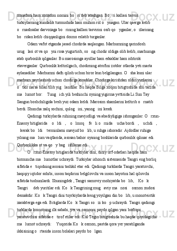 xonadoni ham xonadon nomini bo ri deb atashgan. Bo ri kallasi tasviri  
turkiylarning kundalik turmushida ham muhim rol o ynagan. Ular qaerga kelib 	

o rnashsalar darvozaga bo rining kallasi tasvirini osib qo yganlar, o zlarining 	
   
bo ridan kelib chiqqanligini doimo eslatib turganlar. 

Odam vafot etganda jasad chodirda saqlangan. Marhumning qarindosh 
urug lari ot va qo yni rosa yugurtirib, so ng chodir oldiga olib kelib, marhumga 	
  
atab qurbonlik qilganlar. Bu marosimga ayollar ham erkaklar ham ishtirok 
etaverganlar. Qurbonlik keltirilgach, chodirning atrofini zotdor otlarda yeti marta 
aylanadilar. Marhumni dafn qilish uchun biror kun belgilangan. O sha kuni ular 	

marhum xayrlashish uchun chodirga kiradilar. Chodirga kirishdan oldin yuzlarini 
o tkir narsa bilan tilib yig landilar. Bu haqda Bilga xoqon bitigtoshida shu tarzda 	
 
ma lumot bor:  Tung ich yili beshinchi oyning yigirma yettisida Li Sun Tay 	
  
Sangun boshchiligida besh yuz odam keldi. Marosim shamlarini keltirib o rnatib 	

berdi. Shuncha xalq sochini, qulog ini, yanog ini kesdi.	
  
Qadimgi turkiylarda ruhining mavjudligi va abadiyligiga ishonganlar. O rxun-	

Enasoy bitiglarida  o ldi ,  o lmoq  fe li o rnida  ucha bordi ,  uchdi , 	
           
kerak bo ldi  terminlarni mavjud bo lib, u ruhga ishoradir. Ajdodlar ruhiga 	
   
yilning ma lum vaqtlarida, asosan bahor oyining boshlarida qurbonlik qilinar edi. 	

Qurbonlikka ot va qo y bag ishlanar edi. 	
 
O rxun-Enasoy bitiglarida turkiylar dini, diniy urf-odatlari haqida ham 	

birmuncha ma lumotlar uchraydi. Turkiylar ishonch sistemasida Tangri eng borliq 	

sifatida e tiqodning asosini tashkil etar edi. Qadimgi turklarda Tangri yaratuvchi, 	

haqiqiy iqtidor sohibi, inson taqdirini belgilovchi va inson hayotini hal qiluvchi 
sifatida tushunilardi. Shuningdek , Tangri samoviy mohiyatda bo lib,  Ko k 	
  
Tangri   deb yuritilar edi. Ko k Tangrining mug aviy ma nosi  osmon xudosi  	
     
demakdir. Ko k Tangri dini tuyrkiylarda keng yoyilgan din bo lib, u monoteistik 	
 
xarakterga ega edi. Bitiglarda Ko k Tangri so zi ko p uchraydi. Tangri qadimgi 	
  
turklarda koinotning ilk sababi, yer va osmonni paydo qilgan yani borliqni 
yaratuvchisi sifatida e tirof etilar edi. Kul Tegin bitigtoshida bu haqda quyidagicha 	

ma lumot uchraydi:  Yuqorida Ko k osmon, pastda qora yer yaratilganda 	
  
ikkisining o rtasida inson bolalari paydo bo lgan.	
   