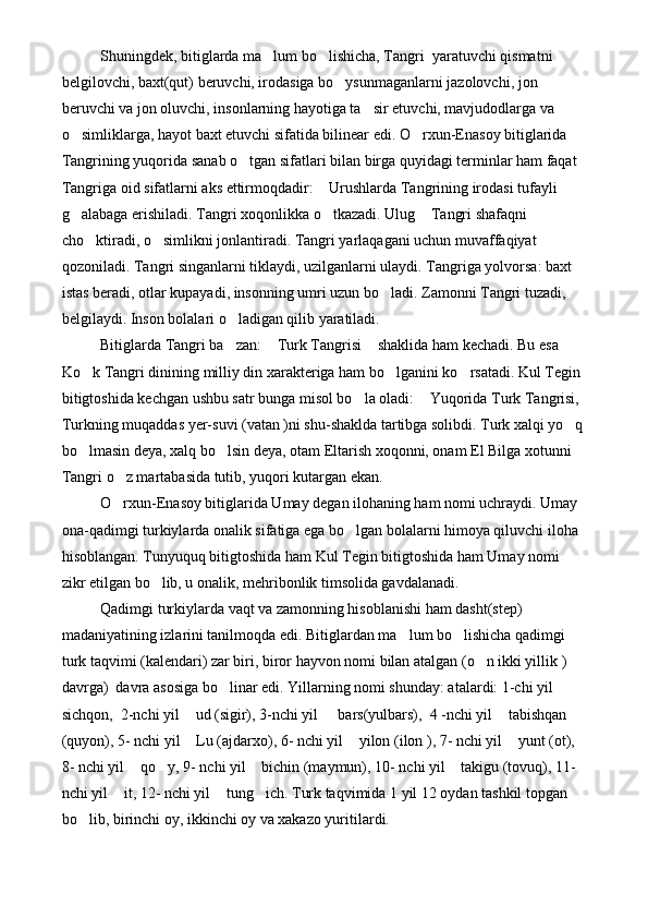 Shuningdek, bitiglarda ma lum bo lishicha, Tangri  yaratuvchi qismatni  
belgilovchi, baxt(qut) beruvchi, irodasiga bo ysunmaganlarni jazolovchi, jon 	

beruvchi va jon oluvchi, insonlarning hayotiga ta sir etuvchi, mavjudodlarga va 	

o simliklarga, hayot baxt etuvchi sifatida bilinear edi. O rxun-Enasoy bitiglarida 	
 
Tangrining yuqorida sanab o tgan sifatlari bilan birga quyidagi terminlar ham faqat 	

Tangriga oid sifatlarni aks ettirmoqdadir:  Urushlarda Tangrining irodasi tufayli 	

g alabaga erishiladi. Tangri xoqonlikka o tkazadi. Ulug  Tangri shafaqni 	
  
cho ktiradi, o simlikni jonlantiradi. Tangri yarlaqagani uchun muvaffaqiyat 	
 
qozoniladi. Tangri singanlarni tiklaydi, uzilganlarni ulaydi. Tangriga yolvorsa: baxt 
istas beradi, otlar kupayadi, insonning umri uzun bo ladi. Zamonni Tangri tuzadi, 	

belgilaydi. Inson bolalari o ladigan qilib yaratiladi. 	
 
Bitiglarda Tangri ba zan:  Turk Tangrisi  shaklida ham kechadi. Bu esa 
  
Ko k Tangri dinining milliy din xarakteriga ham bo lganini ko rsatadi. Kul Tegin 	
  
bitigtoshida kechgan ushbu satr bunga misol bo la oladi:  Yuqorida Turk Tangrisi, 	
 
Turkning muqaddas yer-suvi (vatan )ni shu-shaklda tartibga solibdi. Turk xalqi yo q	

bo lmasin deya, xalq bo lsin deya, otam Eltarish xoqonni, onam El Bilga xotunni 	
 
Tangri o z martabasida tutib, yuqori kutargan ekan.	
 
O rxun-Enasoy bitiglarida Umay degan ilohaning ham nomi uchraydi. Umay 

ona-qadimgi turkiylarda onalik sifatiga ega bo lgan bolalarni himoya qiluvchi iloha 	

hisoblangan. Tunyuquq bitigtoshida ham Kul Tegin bitigtoshida ham Umay nomi 
zikr etilgan bo lib, u onalik, mehribonlik timsolida gavdalanadi.	

Qadimgi turkiylarda vaqt va zamonning hisoblanishi ham dasht(step) 
madaniyatining izlarini tanilmoqda edi. Bitiglardan ma lum bo lishicha qadimgi 	
 
turk taqvimi (kalendari) zar biri, biror hayvon nomi bilan atalgan (o n ikki yillik ) 	

davrga)  davra asosiga bo linar edi. Yillarning nomi shunday: atalardi: 1-chi yil 	

sichqon,  2-nchi yil  ud (sigir), 3-nchi yil   bars(yulbars),  4 -nchi yil  tabishqan 	
  
(quyon), 5- nchi yil  Lu (ajdarxo), 6- nchi yil  yilon (ilon ), 7- nchi yil  yunt (ot), 
  
8- nchi yil  qo y, 9- nchi yil  bichin (maymun), 10- nchi yil  takigu (tovuq), 11- 	
   
nchi yil  it, 12- nchi yil  tung ich. Turk taqvimida 1 yil 12 oydan tashkil topgan 	
  
bo lib, birinchi oy, ikkinchi oy va xakazo yuritilardi. 	
 