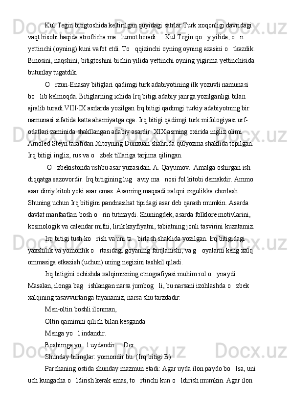 Kul Tegin bitigtoshida keltirilgan quyidagi satrlar Turk xoqonligi davridagi 
vaqt hisobi haqida atroflicha ma lumot beradi:  Kul Tegin qo y yilida, o n    
yettinchi (oyning) kuni vafot etdi. To qqizinchi oyning oyning azasini o tkazdik. 	
 
Binosini, naqshini, bitigtoshini bichin yilida yettinchi oyning yigirma yettinchisida 
butunlay tugatdik.	

O rzun-Enasay bitiglari qadimgi turk adabiyotining ilk yozuvli namunasi 	

bo lib kelmoqda. Bitiglarning ichida Irq bitigi adabiy janrga yozilganligi bilan 	

ajralib turadi.VIII-IX asrlarda yozilgan Irq bitigi qadimgi turkiy adabiyotning bir 
namunasi sifatida katta ahamiyatga ega. Irq bitigi qadimgi turk mifologiyasi urf-
odatlari zaminida shakllangan adabiy asardir. XIX asrning oxirida ingliz olimi 
Arnoled Steyn tarafidan Xitoyning Dunxuan shahrida qulyozma shaklida topilgan. 
Irq bitigi ingliz, rus va o zbek tillariga tarjima qilingan.	

 O zbekistonda ushbu asar yuzasidan. A. Qayumov.  Amalga oshirgan ish 	

diqqatga sazovordir. Irq bitigining lug aviy ma nosi fol kitobi demakdir. Ammo 	
 
asar diniy kitob yoki asar emas. Asarning maqsadi xalqni ezgulikka chorlash. 
Shuning uchun Irq bitigini pandnasihat tipidagi asar deb qarash mumkin. Asarda 
davlat manfaatlari bosh o rin tutmaydi. Shuningdek, asarda folklore motivlarini, 	

kosmologik va calendar mifni, lirik kayfiyatni, tabiatning jonli tasvirini kuzatamiz. 
Irq bitigi tush ko rish va uni ta birlash shaklida yozilgan. Irq bitigidagi 	
 
yaxshilik va yomonlik o rtasidagi goyaning farqlanishi, va g oyalarni keng xalq 
 
ommasiga etkazish (uchun) uning negizini tashkil qiladi.
Irq bitigini ochishda xalqimizning etnografiyasi muhim rol o ynaydi. 	

Masalan, ilonga bag ishlangan narsa jumbog li, bu narsani izohlashda o zbek 	
  
xalqining tasavvurlariga tayanamiz, narsa shu tarzdadir: 
Men-oltin boshli ilonman, 
Oltin qarnimni qilich bilan kesganda 
Menga yo l indandir.	

Boshimga yo l uydandir . Der.	
 
Shunday bilinglar: yomondir bu. (Irq bitigi B)
Parchaning ostida shunday mazmun etadi: Agar uyda ilon paydo bo lsa, uni 	

uch kungacha o ldirish kerak emas, to rtinchi kun o ldirish mumkin. Agar ilon 	
   