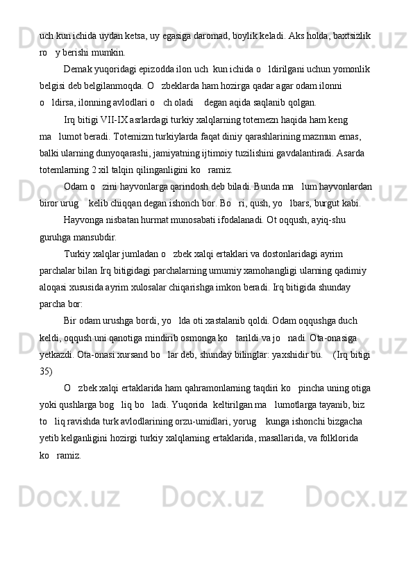 uch kun ichida uydan ketsa, uy egasiga daromad, boylik keladi. Aks holda, baxtsizlik 
ro y berishi mumkin. 
Demak yuqoridagi epizodda ilon uch  kun ichida o ldirilgani uchun yomonlik 	

belgisi deb belgilanmoqda. O zbeklarda ham hozirga qadar agar odam ilonni 	

o ldirsa, ilonning avlodlari o ch oladi  degan aqida saqlanib qolgan.	
  
Irq bitigi VII-IX asrlardagi turkiy xalqlarning totemezn haqida ham keng 
ma lumot beradi. Totemizm turkiylarda faqat diniy qarashlarining mazmun emas, 	

balki ularning dunyoqarashi, jamiyatning ijtimoiy tuzilishini gavdalantiradi. Asarda 
totemlarning 2 xil talqin qilinganligini ko ramiz.	

Odam o zini hayvonlarga qarindosh deb biladi. Bunda ma lum hayvonlardan	
 
biror urug  kelib chiqqan degan ishonch bor. Bo ri, qush, yo lbars, burgut kabi. 	
  
Hayvonga nisbatan hurmat munosabati ifodalanadi. Ot oqqush, ayiq-shu 
guruhga mansubdir. 
Turkiy xalqlar jumladan o zbek xalqi ertaklari va dostonlaridagi ayrim 	

parchalar bilan Irq bitigidagi parchalarning umumiy xamohangligi ularning qadimiy 
aloqasi xususida ayrim xulosalar chiqarishga imkon beradi. Irq bitigida shunday 
parcha bor:
Bir odam urushga bordi, yo lda oti xastalanib qoldi. Odam oqqushga duch 

keldi, oqqush uni qanotiga mindirib osmonga ko tarildi va jo nadi. Ota-onasiga 	
 
yetkazdi. Ota-onasi xursand bo lar deb, shunday bilinglar: yaxshidir bu.  (Irq bitigi 	
 
35)
O zbek xalqi ertaklarida ham qahramonlarning taqdiri ko pincha uning otiga 	
 
yoki qushlarga bog liq bo ladi. Yuqorida  keltirilgan ma lumotlarga tayanib, biz 	
  
to liq ravishda turk avlodlarining orzu-umidlari, yorug  kunga ishonchi bizgacha 	
 
yetib kelganligini hozirgi turkiy xalqlarning ertaklarida, masallarida, va folklorida 
ko ramiz.
 