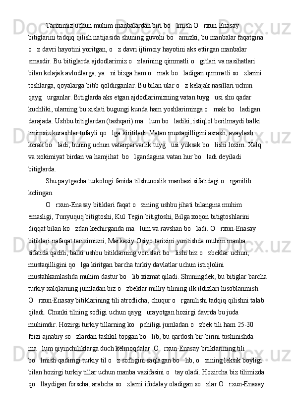 Tariximiz uchun muhim manbalardan biri bo lmish O rxun-Enasay  
bitiglarini tadqiq qilish natijasida shuning guvohi bo amizki, bu manbalar faqatgina 

o z davri hayotini yoritgan, o z davri ijtimoiy hayotini aks ettirgan manbalar 	
 
emasdir. Bu bitiglarda ajdodlarimiz o zlarining qimmatli o gitlari va nasihatlari 	
 
bilan kelajak avlodlarga, ya ni bizga ham o rnak bo ladigan qimmatli so zlarini 	
   
toshlarga, qoyalarga bitib qoldirganlar. Bu bilan ular o z kelajak nasillari uchun 	

qayg urganlar. Bitiglarda aks etgan ajdodlarimizning vatan tuyg usi shu qadar 	
 
kuchliki, ularning bu xislati bugungi kunda ham yoshlarimizga o rnak bo ladigan 	
 
darajada. Ushbu bitiglardan (tashqari) ma lum bo ladiki, istiqlol berilmaydi balki 	
 
tinimsiz kurashlar tufayli qo lga kiritiladi. Vatan mustaqilligini asrash, avaylash 	

kerak bo ladi, buning uchun vatanparvarlik tuyg usi yuksak bo lishi lozim. Xalq 	
  
va xokimiyat birdan va hamjihat  bo lgandagina vatan hur bo ladi deyiladi 	
 
bitiglarda.
Shu paytgacha turkologi fanida tilshunoslik manbasi sifatidagi o rganilib 	

kelingan. 
O rxun-Enasay bitiklari faqat o zining ushbu jihati bilangina muhim 	
 
emasligi, Tunyuquq bitigtoshi, Kul Tegin bitigtoshi, Bilga xoqon bitigtoshlarini 
diqqat bilan ko zdan kechirganda ma lum va ravshan bo ladi. O rxun-Enasay 	
   
bitiklari nafaqat tariximizni, Markaziy Osiyo tarixini yoritishda muhim manba 
sifatida qadrli, balki ushbu bitiklarning vorislari bo lishi biz o zbeklar uchun, 	
 
mustaqilligini qo lga kiritgan barcha turkiy davlatlar uchun istiqlolini 	

mustahkamlashda muhim dastur bo lib xizmat qiladi. Shuningdek, bu bitiglar barcha	

turkiy xalqlarning jumladan biz o zbeklar milliy tilining ilk ildizlari hisoblanmish 	

O rxun-Enasay bitiklarining tili atroflicha, chuqur o rganilishi tadqiq qilishni talab 	
 
qiladi. Chunki tilning sofligi uchun qayg urayotgan hozirgi davrda bu juda 	

muhimdir. Hozirgi turkiy tillarning ko pchiligi jumladan o zbek tili ham 25-30 	
 
foizi ajnabiy so zlardan tashkil topgan bo lib, bu qardosh bir-birini tushinishda 	
 
ma lum qiyinchiliklarga duch kelmoqdalar. O rxun-Enasay bitiklarining tili 	
 
bo lmish qadimgi turkiy til o z sofligini saqlagan bo lib, o zining leksik boyligi 
   
bilan hozirgi turkiy tillar uchun manba vazifasini o tay oladi. Hozircha biz tilimizda 	

qo llaydigan forscha, arabcha so zlarni ifodalay oladigan so zlar O rxun-Enasay 	
    
