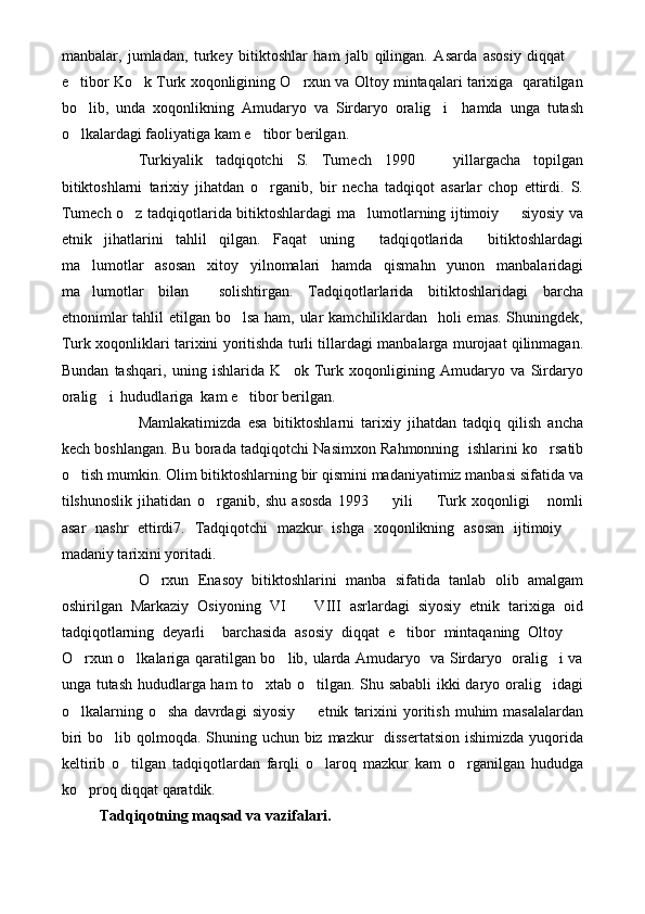 manbalar,   jumladan,   turkey   bitiktoshlar   ham   jalb   qilingan.   Asarda   asosiy   diqqat  
e tibor Ko k Turk xoqonligining O rxun va Oltoy mintaqalari tarixiga  qaratilgan	
  
bo lib,   unda   xoqonlikning   Amudaryo   va   Sirdaryo   oralig i     hamda   unga   tutash
 
o lkalardagi faoliyatiga kam e tibor berilgan.
 
Turkiyalik   tadqiqotchi   S.   Tumech   1990     yillargacha   topilgan	

bitiktoshlarni   tarixiy   jihatdan   o rganib,   bir   necha   tadqiqot   asarlar   chop   ettirdi.   S.	

Tumech o z tadqiqotlarida bitiktoshlardagi ma lumotlarning ijtimoiy   siyosiy va	
  
etnik   jihatlarini   tahlil   qilgan.   Faqat   uning     tadqiqotlarida     bitiktoshlardagi
ma lumotlar   asosan   xitoy   yilnomalari   hamda   qismahn   yunon   manbalaridagi	

ma lumotlar   bilan     solishtirgan.   Tadqiqotlarlarida   bitiktoshlaridagi   barcha

etnonimlar  tahlil etilgan bo lsa ham, ular  kamchiliklardan   holi  emas. Shuningdek,	

Turk xoqonliklari tarixini yoritishda turli tillardagi manbalarga murojaat qilinmagan.
Bundan   tashqari,   uning   ishlarida   K ok   Turk   xoqonligining   Amudaryo   va   Sirdaryo	

oralig i  hududlariga  kam e tibor berilgan.	
 
Mamlakatimizda   esa   bitiktoshlarni   tarixiy   jihatdan   tadqiq   qilish   ancha
kech boshlangan. Bu borada tadqiqotchi Nasimxon Rahmonning   ishlarini ko rsatib	

o tish mumkin. Olim bitiktoshlarning bir qismini madaniyatimiz manbasi sifatida va	

tilshunoslik   jihatidan   o rganib,   shu   asosda   1993     yili     Turk   xoqonligi   nomli	
   
asar   nashr   ettirdi7.   Tadqiqotchi   mazkur   ishga   xoqonlikning   asosan   ijtimoiy  	

madaniy tarixini yoritadi.
O rxun   Enasoy   bitiktoshlarini   manba   sifatida   tanlab   olib   amalgam	

oshirilgan   Markaziy   Osiyoning   VI     VIII   asrlardagi   siyosiy   etnik   tarixiga   oid	

tadqiqotlarning   deyarli     barchasida   asosiy   diqqat   e tibor   mintaqaning   Oltoy  	
 
O rxun o lkalariga qaratilgan bo lib, ularda Amudaryo   va Sirdaryo   oralig i va	
   
unga tutash hududlarga ham to xtab o tilgan. Shu sababli  ikki daryo oralig idagi	
  
o lkalarning   o sha   davrdagi   siyosiy     etnik   tarixini   yoritish   muhim   masalalardan	
  
biri  bo lib qolmoqda. Shuning uchun biz mazkur   dissertatsion ishimizda yuqorida	

keltirib   o tilgan   tadqiqotlardan   farqli   o laroq   mazkur   kam   o rganilgan   hududga	
  
ko proq diqqat qaratdik.	

Tadqiqotning maqsad va vazifalari. 