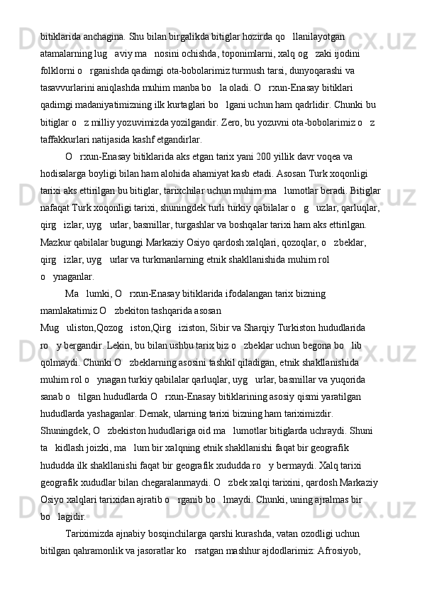 bitiklarida anchagina. Shu bilan birgalikda bitiglar hozirda qo llanilayotgan 
atamalarning lug aviy ma nosini ochishda, toponimlarni, xalq og zaki ijodini 	
  
folklorni o rganishda qadimgi ota-bobolarimiz turmush tarsi, dunyoqarashi va 	

tasavvurlarini aniqlashda muhim manba bo la oladi. O rxun-Enasay bitiklari 	
 
qadimgi madaniyatimizning ilk kurtaglari bo lgani uchun ham qadrlidir. Chunki bu 

bitiglar o z milliy yozuvimizda yozilgandir. Zero, bu yozuvni ota-bobolarimiz o z 	
 
taffakkurlari natijasida kashf etgandirlar.
O rxun-Enasay bitiklarida aks etgan tarix yani 200 yillik davr voqea va 

hodisalarga boyligi bilan ham alohida ahamiyat kasb etadi. Asosan Turk xoqonligi 
tarixi aks ettirilgan bu bitiglar, tarixchilar uchun muhim ma lumotlar beradi. Bitiglar	

nafaqat Turk xoqonligi tarixi, shuningdek turli turkiy qabilalar o g uzlar, qarluqlar,	
 
qirg izlar, uyg urlar, basmillar, turgashlar va boshqalar tarixi ham aks ettirilgan. 	
 
Mazkur qabilalar bugungi Markaziy Osiyo qardosh xalqlari, qozoqlar, o zbeklar, 	

qirg izlar, uyg urlar va turkmanlarning etnik shakllanishida muhim rol 	
 
o ynaganlar.	

Ma lumki, O rxun-Enasay bitiklarida ifodalangan tarix bizning 	
 
mamlakatimiz O zbekiton tashqarida asosan 	

Mug uliston,Qozog iston,Qirg iziston, Sibir va Sharqiy Turkiston hududlarida 	
  
ro y bergandir. Lekin, bu bilan ushbu tarix biz o zbeklar uchun begona bo lib 	
  
qolmaydi. Chunki O zbeklarning asosini tashkil qiladigan, etnik shakllanishida 	

muhim rol o ynagan turkiy qabilalar qarluqlar, uyg urlar, basmillar va yuqorida 	
 
sanab o tilgan hududlarda O rxun-Enasay bitiklarining asosiy qismi yaratilgan 	
 
hududlarda yashaganlar. Demak, ularning tarixi bizning ham tariximizdir. 
Shuningdek, O zbekiston hududlariga oid ma lumotlar bitiglarda uchraydi. Shuni 	
 
ta kidlash joizki, ma lum bir xalqning etnik shakllanishi faqat bir geografik 	
 
hududda ilk shakllanishi faqat bir geografik xududda ro y bermaydi. Xalq tarixi 	

geografik xududlar bilan chegaralanmaydi. O zbek xalqi tarixini, qardosh Markaziy 	

Osiyo xalqlari tarixidan ajratib o rganib bo lmaydi. Chunki, uning ajralmas bir 	
 
bo lagidir. 	

Tariximizda ajnabiy bosqinchilarga qarshi kurashda, vatan ozodligi uchun 
bitilgan qahramonlik va jasoratlar ko rsatgan mashhur ajdodlarimiz: Afrosiyob, 	
 