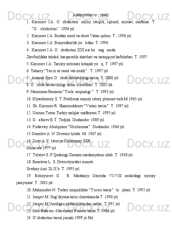 Adabiyotlar ro yhati.
1. Karimov   I.A.   O zbekiston:   milliy   istiqlol,   iqtisod,   siyosat,   mafkura.   T.	

O z bekiston  1996 yil.	
 	
2. Karimov I.A. Bizdan ozod va obod Vatan qolsin. T , 1996 yil
3. Karimov I.A. Bunyodkorlik yo lidan. T. 1996.	

4. Karimov I.A. O zbekiston XXI asr bo sag asida.	
  
Xavfsizlikka tahdid, barqarorlik shartlari va taraqqiyot kafolatlari. T. 1997
5. Karimov I.A. Tarixiy xotirasiz kelajak yo q. T. 1997 yil.	

6. Tabariy  T a r ix  al-rasul val-mulk .  T. 1997 yil.	
 
7.  Azamat Ziyo O zbek davlatchiligi tarixi .T. 2000 yil.	

8. O zbek davlatchiligi tarixi ocherklari. T. 2001 yil.	

9. Nasimxon Raxmon  T u r k  xoqonligi.  T. 1993 yil.	
 
10. Klyashtorniy S. T. Problema ranney istorii plement turk M.1965 yil.
11. Sh. Karimov R. Shamsuddinov  V a t an  tarixi  T. 1997 yil.	
 
12. Usmon Turon Turkiy xalqlar mafkurasi T. 1995 yil.
13. G afurov B.T. Todjiki. Dushanbe. 1989 yil.	

14. Firdavsiy Abulqosim  S h ohnoma  Dushanbe. 1966 yil. 	
 
15.Gumilev A. N. Drevnie tyurki. M. 1967 yil.
16. Zuev A.Y. Istoriya Kazaxsnoy SSR. 
Alma-ata 1977 yil.
17. Tolstov S. P Qadimgi Xorazm madaniyatini izlab. T. 1948 yil.
18. Baratova L. S. Drevietyurskie moneti 
Sredniy Azii Xi-X b. T. 1995 yil.
19.   Boboyorov   G .   B.   Markaziy   Osiyoda   VI-VIII   asrlardagi   siyosiy	

jarayonlar. T. 2003 yil.
20. Mahmudov N. Turkiy xoqonliklar  T u r on  tarixi  to plam. T. 1992 yil.	
 	
21. Isoqov M. Sug‘diyona tarix chorrahasida T. 1990 yil.
22. Isoqov M Unitilgan podsholiklardan xatlar. T. 992 yil.
23. Abu Bakr an –Narshaxiy Buxoro tarixi T. 1966 yil.
24. O‘zbekiston tarixi jurnali 1999 yi №1  