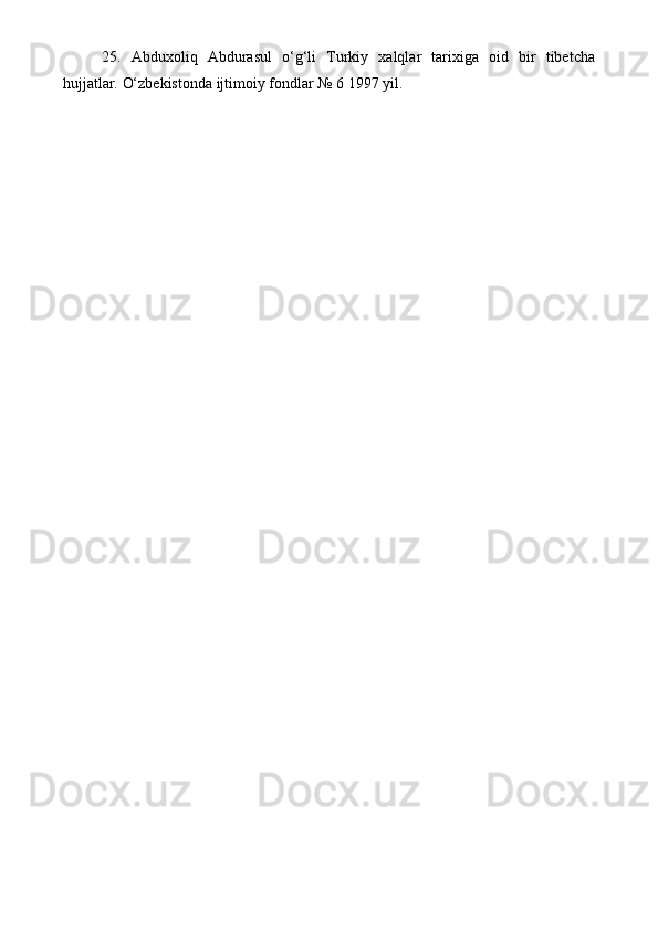 25.   Abduxoliq   Abdurasul   o‘g‘li   Turkiy   xalqlar   tarixiga   oid   bir   tibetcha
hujjatlar.  O‘zbekistonda ijtimoiy fondlar № 6 1997 yil.
 
     