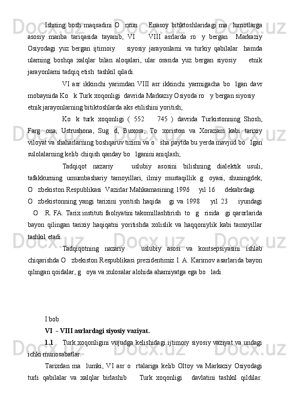 Ishning   bosh   maqsadini   O rxun     Enasoy   bitiktoshlaridagi   ma lumotlarga  
asosiy   manba   tariqasida   tayanib,   VI     VIII   asrlarda   ro y   bergan     Markaziy	
 
Osiyodagi   yuz   bergan   ijtimoiy     siyosiy   jarayonlarni   va   turkiy   qabilalar     hamda	

ularning   boshqa   xalqlar   bilan   aloqalari,   ular   orasida   yuz   bergan   siyosiy     etnik	

jarayonlarni tadqiq etish  tashkil qiladi.
VI   asr   ikkinchi   yarimdan   VIII   asr   ikkinchi   yarmigacha   bo lgan   davr	

mobaynida Ko k Turk xoqonligi  davrida Markaziy Osiyoda ro y bergan siyosiy 	
  
etnik jarayonlarning bitiktoshlarda aks etilishini yoritish;
Ko k   turk   xoqonligi   (   552     745   )   davrida   Turkistonning   Shosh,
 
Farg ona,   Ustrushona,   Sug d,   Buxora,   To xoriston   va   Xorazam   kabi   tarixiy	
  
viloyat va shaharlarning boshqaruv tizimi va o sha paytda bu yerda mavjud bo lgan	
 
sulolalarning kelib chiqish qanday bo lganini aniqlash;	

Tadqiqot   nazariy     uslubiy   asosini   bilishning   dialektik   usuli,	

tafakkurning   umumbashariy   tamoyillari,   ilmiy   mustaqillik   g oyasi,   shuningdek,	

O zbekiston Respublikasi  Vazirlar Mahkamasining 1996   yil 16   dekabrdagi 	
   
O zbekistonning   yangi   tarixini   yoritish   haqida   gi   va   1998     yil   23     iyundagi
   
O .R. FA. Tarix instituti faoliyatini takomillashtirish  to g risida gi qarorlarida	
    
bayon   qilingan   tarixiy   haqiqatni   yoritishda   xolislik   va   haqqoniylik   kabi   tamoyillar
tashkil etadi.
Tadqiqotning   nazariy     uslubiy   asosi   va   kontsepsiyasini   ishlab	

chiqarishda O zbekiston Respublikasi prezidentimiz I. A. Karimov asarlarida bayon	

qilingan qoidalar, g oya va xulosalar alohida ahamiyatga ega bo ladi.   	
 
I.bob 
VI  - VIII asrlardagi siyosiy vaziyat.
1.1 Turk xoqonligini vujudga kelishidagi ijtimoiy siyosiy vaziyat va undagi
ichki munosabatlar.
Tarixdan   ma lumki,   VI   asr   o rtalariga   kelib   Oltoy   va   Markaziy   Osiyodagi
 
turli   qabilalar   va   xalqlar   birlashib     Turk   xoqonligi   davlatini   tashkil   qildilar.	
  
