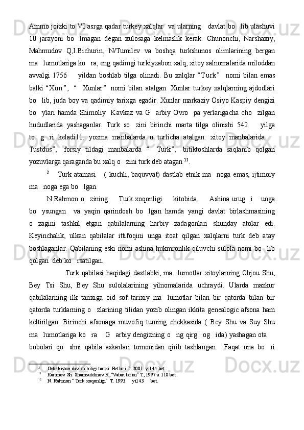 Ammo joizki to VI asrga qadar turkey xalqlar   va ularning     davlat bo lib ulashuvi
10   jarayoni   bo lmagan   degan   xulosaga   kelmaslik   kerak.   Chunonchi,   Narshaxiy,	

Mahmudov   Q,I.Bichurin,   N/Tumilev   va   boshqa   turkshunos   olimlarining   bergan
ma lumotlariga ko ra, eng qadimgi turkiyzabon xalq, xitoy salnomalarida miloddan	
 
avvalgi   1756     yildan   boshlab   tilga   olinadi.  	
 Bu   xalqlar   T u r k   nomi   bilan   emas	 
balki   X u n ,     Xunlar   nomi   bilan   atalgan.   Xunlar   turkey   xalqlarning   ajdodlari	
   
bo lib, juda boy va qadimiy tarixga egadir. Xunlar markaziy Osiyo Kaspiy dengizi	

bo ylari   hamda   Shimoliy     Kavkaz   va   G arbiy   Ovro pa   yerlarigacha   cho zilgan
   
hududlarida   yashaganlar.   Turk   so zini   birinchi   marta   tilga   olinishi   542     yilga	
 
to g ri   keladi11.   yozma   manbalarda   u   turlicha   atalgan:   xitoy   manbalarida  	
  
Tustdus ,   forsiy   tildagi   manbalarda     Turk ,   bitiktoshlarda   saqlanib   qolgan	
  
yozuvlarga qaraganda bu xalq o zini turk deb atagan	
   12
. 
2
  Turk   atamasi   (   kuchli,   baquvvat)   dastlab   etnik   ma noga   emas,   ijtimoiy	
  
ma noga ega bo lgan. 	
 
N.Rahmon  o zining    Turk xoqonligi    kitobida,   Ashina  urug i  unga	
     
bo ysungan     va   yaqin   qarindosh   bo lgan   hamda   yangi   davlat   birlashmasining	
 
o zagini   tashkil   etgan   qabilalarning   harbiy   zadagonlari   shunday   atolar   edi.

Keyinchalik,   ulkan   qabilalar   ittifoqini   unga   itoat   qilgan   xalqlarni   turk   deb   atay
boshlaganlar. Qabilaning eski  nomi  ashina  hukmronlik qiluvchi  sulola nomi  bo lib	

qolgan  deb ko rsatilgan.	

Turk qabilasi  haqidagi  dastlabki, ma lumotlar  xitoylarning Chjou Shu,	

Bey   Tsi   Shu,   Bey   Shu   sulolalarining   yilnomalarida   uchraydi.   Ularda   mazkur
qabilalarning   ilk   tarixiga   oid   sof   tarixiy   ma lumotlar   bilan   bir   qatorda   bilan   bir	

qatorda   turklarning   o zlarining   tilidan   yozib   olingan   ikkita   genealogic   afsona   ham	

keltirilgan.   Birinchi   afsonaga   muvofiq   turning   chekkasida   (   Bey   Shu   va   Suy   Shu
ma lumotlariga ko ra  G arbiy dengizning o ng qirg og ida) yashagan ota 	
       
bobolari   qo shni   qabila   askarlari   tomonidan   qirib   tashlangan.     Faqat   ona   bo ri	
 
2
Ozbekiston davlatchiligi tarixi. Betlari T. 2001. yil 44 bet	

11
Karimov Sh. Shamsutdinov R,  Vatan tarixi  T, 1997 u 118 bet	
 
12
N. Rahmon   Turk xoqonligi   T. 1993   yil 43   bet.	
 	  
