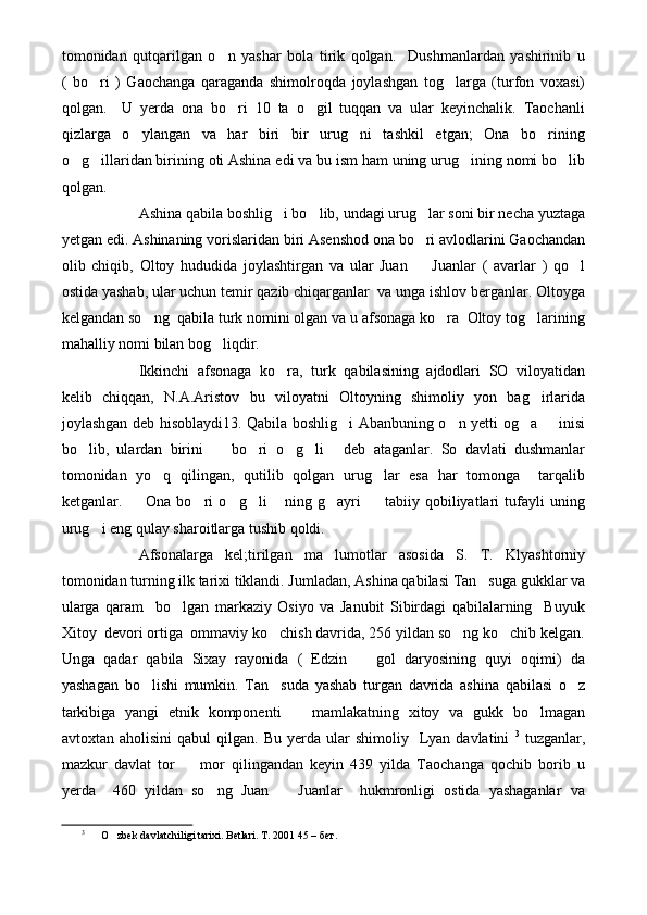 tomonidan   qutqarilgan   o n   yashar   bola   tirik   qolgan.     Dushmanlardan   yashirinib   u
(   bo ri   )   Gaochanga   qaraganda   shimolroqda   joylashgan   tog larga   (turfon   voxasi)	
 
qolgan.     U   yerda   ona   bo ri   10   ta   o gil   tuqqan   va   ular   keyinchalik.   Taochanli	
 
qizlarga   o ylangan   va   har   biri   bir   urug ni   tashkil   etgan;   Ona   bo rining	
  
o g illaridan birining oti Ashina edi va bu ism ham uning urug ining nomi bo lib	
   
qolgan.
Ashina qabila boshlig i bo lib, undagi urug lar soni bir necha yuztaga	
  
yetgan edi. Ashinaning vorislaridan biri Asenshod ona bo ri avlodlarini Gaochandan	

olib   chiqib,   Oltoy   hududida   joylashtirgan   va   ular   Juan     Juanlar   (   avarlar   )   qo l
 
ostida yashab, ular uchun temir qazib chiqarganlar  va unga ishlov berganlar. Oltoyga
kelgandan so ng  qabila turk nomini olgan va u afsonaga ko ra  Oltoy tog larining	
  
mahalliy nomi bilan bog liqdir.	

Ikkinchi   afsonaga   ko ra,   turk   qabilasining   ajdodlari   SO   viloyatidan	

kelib   chiqqan,   N.A.Aristov   bu   viloyatni   Oltoyning   shimoliy   yon   bag irlarida	

joylashgan deb hisoblaydi13. Qabila boshlig i Abanbuning o n yetti og a   inisi	
   
bo lib,   ulardan   birini     bo ri   o g li   deb   ataganlar.   So   davlati   dushmanlar	
     
tomonidan   yo q   qilingan,   qutilib   qolgan   urug lar   esa   har   tomonga     tarqalib	
 
ketganlar.     Ona   bo ri   o g li   ning   g ayri     tabiiy   qobiliyatlari   tufayli   uning	
      
urug i eng qulay sharoitlarga tushib qoldi.	

Afsonalarga   kel;tirilgan   ma lumotlar   asosida   S.   T.   Klyashtorniy	

tomonidan turning ilk tarixi tiklandi. Jumladan, Ashina qabilasi Tan suga gukklar va	

ularga   qaram     bo lgan   markaziy   Osiyo   va   Janubit   Sibirdagi   qabilalarning     Buyuk	

Xitoy  devori ortiga  ommaviy ko chish davrida, 256 yildan so ng ko chib kelgan.	
  
Unga   qadar   qabila   Sixay   rayonida   (   Edzin     gol   daryosining   quyi   oqimi)   da	

yashagan   bo lishi   mumkin.   Tan suda   yashab   turgan   davrida   ashina   qabilasi   o z	
  
tarkibiga   yangi   etnik   komponenti     mamlakatning   xitoy   va   gukk   bo lmagan	
 
avtoxtan  aholisini  qabul  qilgan.  Bu   yerda  ular  shimoliy     Lyan  davlatini   3
  tuzganlar,
mazkur   davlat   tor     mor   qilingandan   keyin   439   yilda   Taochanga   qochib   borib   u	

yerda     460   yildan   so ng   Juan     Juanlar     hukmronligi   ostida   yashaganlar   va	
 
3
O zbek davlatchiligi tarixi. Betlari. 	
 T. 2001 45 – бет. 