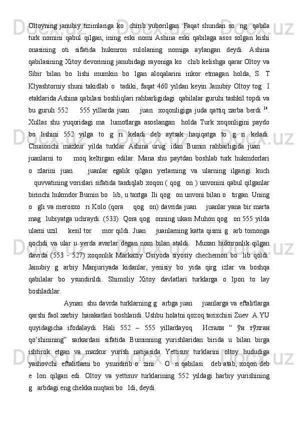 Oltoyning   janubiy   tizimlariga   ko chirib   yuborilgan.   Faqat   shundan   so ng     qabila	
turk   nomini   qabul   qilgan,   ining   eski   nomi   Ashina   eski   qabilaga   asos   solgan   kishi
onasining   oti   sifatida   hukmron   sulolaning   nomiga   aylangan   deydi.   Ashina
qabilasining Xitoy devorining janubidagi rayoniga ko chib kelishga qarar Oltoy va	

Sibir   bilan   bo lishi   mumkin   bo lgan   aloqalarini   inkor   etmagan   holda,   S.   T	
 
Klyashtorniy   shuni   takidlab   o tadiki,   faqat   460   yildan   keyin   Janubiy   Oltoy   tog I	
 
etaklarida Ashina qabilasi boshliqlari rahbarligidagi  qabilalar guruhi tashkil topdi va
bu   guruh   552     555   yillarda   juan     juan     xoqonligiga   juda   qattiq   zarba   berdi  	
  14
.
Xullas   shu   yuqoridagi   ma lumotlarga   asoslangan     holda   Turk   xoqonligini   paydo	

bo lishini   552   yilga   to g ri   keladi   deb   aytsak   haqiqatga   to g ri   keladi.	
    
Chunonchi   mazkur   yilda   turklar   Ashina   urug idan   Bumin   rahbarligida   juan  	
 
juanlarni   to     moq   keltirgan   edilar.   Mana   shu   paytdan   boshlab   turk   hukmdorlari	

o zlarini   juan     juanlar   egalik   qilgan   yerlarning   va   ularning   ilgarigi   kuch	
 
quvvatining vorislari sifatida tasdiqlab xoqon ( qog on ) unvonini qabul qilganlar
 
birinchi hukmdor Bumin bo lib, u taxtga  Ili qog on unvoni bilan o tirgan. Uning	
  
o gli va merosxo ri Kolo (qora   qog on) davrida juan   juanlar yana bir marta	
    
mag lubiyatga uchraydi. (533)   Qora qog onning ukasi Muhon qog on 555 yilda	
  
ularni  uzil   kesil  tor    mor qildi. Juan   juanlarning katta qismi  g arb tomonga	
   
qochdi   va   ular   u   yerda   avarlar   degan   nom   bilan   ataldi.     Muxan   huknronlik   qilgan
davrda   (553   -   527)   xoqonlik   Markaziy   Osiyoda   siyosiy   chechemon   bo lib   qoldi.	

Janubiy   g arbiy   Manjuriyada   kidanlar,   yenisiy   bo yida   qirg izlar   va   boshqa	
  
qabilalar   bo ysundirildi.   Shimoliy   Xitoy   davlatlari   turklarga   o lpon   to lay	
  
boshladilar.
Aynan   shu davrda turklarning g arbga juan   juanlarga va eftalitlarga	
 
qarshi faol xarbiy  harakatlari boshlandi. Ushbu holatni qozoq tarixchisi Zuev  A.YU
quyidagicha   ifodalaydi.   Hali   552   –   555   yillardayoq     Истали   “   ўн   тўлган
qo‘shinining”   sarkardasi   sifatida   Buminning   yurishlaridan   birida   u   bilan   birga
ishtirok   etgan   va   mazkur   yurish   natijasida   Yettisuv   turklarini   oltoy   hududiga
yashovchi    eftalitlarni bo ysundirib o zini   O n qabilasi  deb atab, xoqon deb	
    
e lon   qilgan   edi.   Oltoy   va   yettisuv   turklarining   552   yildagi   harbiy   yurishining	

g arbdagi eng chekka nuqtasi bo ldi, deydi.
  