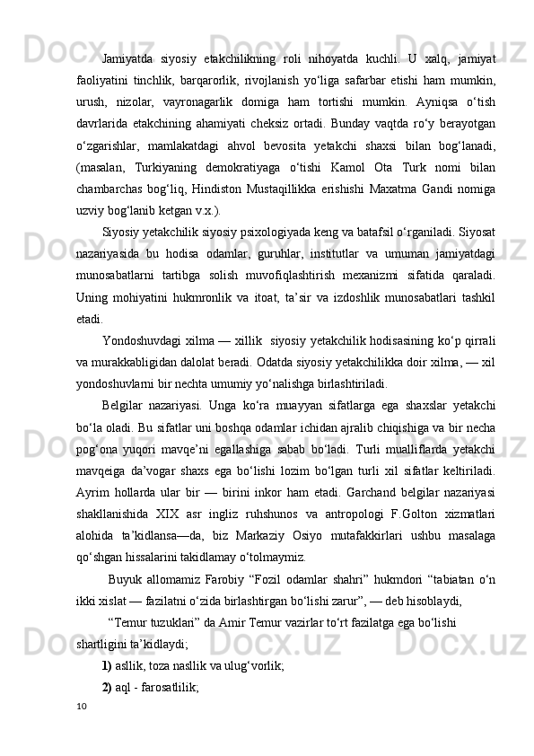 Jamiyatda   siyosiy   etakchilikning   roli   nihoyatda   kuchli.   U   xalq,   jamiyat
faoliyatini   tinchlik,   barqarorlik,   rivojlanish   yo‘liga   safarbar   etishi   ham   mumkin,
urush,   nizolar,   vayronagarlik   domiga   ham   tortishi   mumkin.   Ayniqsa   o‘tish
davrlarida   etakchining   ahamiyati   cheksiz   ortadi.   Bunday   vaqtda   ro‘y   berayotgan
o‘zgarishlar,   mamlakatdagi   ahvol   bevosita   yetakchi   shaxsi   bilan   bog‘lanadi,
(masalan,   Turkiyaning   demokratiyaga   o‘tishi   Kamol   Ota   Turk   nomi   bilan
chambarchas   bog‘liq,   Hindiston   Mustaqillikka   erishishi   Maxatma   Gandi   nomiga
uzviy bog‘lanib ketgan v.x.).
Siyosiy yetakchilik siyosiy psixologiyada keng va batafsil o‘rganiladi. Siyosat
nazariyasida   bu   hodisa   odamlar,   guruhlar,   institutlar   va   umuman   jamiyatdagi
munosabatlarni   tartibga   solish   muvofiqlashtirish   mexanizmi   sifatida   qaraladi.
Uning   mohiyatini   hukmronlik   va   itoat,   ta’sir   va   izdoshlik   munosabatlari   tashkil
etadi.
Yondoshuvdagi xilma — xillik   siyosiy yetakchilik hodisasining ko‘p qirrali
va murakkabligidan dalolat beradi. Odatda siyosiy yetakchilikka doir xilma, — xil
yondoshuvlarni bir nechta umumiy yo‘nalishga birlashtiriladi.
Belgilar   nazariyasi.   Unga   ko‘ra   muayyan   sifatlarga   ega   shaxslar   yetakchi
bo‘la oladi. Bu sifatlar uni boshqa odamlar ichidan ajralib chiqishiga va bir necha
pog‘ona   yuqori   mavqe’ni   egallashiga   sabab   bo‘ladi.   Turli   mualliflarda   yetakchi
mavqeiga   da’vogar   shaxs   ega   bo‘lishi   lozim   bo‘lgan   turli   xil   sifatlar   keltiriladi.
Ayrim   hollarda   ular   bir   —   birini   inkor   ham   etadi.   Garchand   belgilar   nazariyasi
shakllanishida   XIX   asr   ingliz   ruhshunos   va   antropologi   F.Golton   xizmatlari
alohida   ta’kidlansa—da,   biz   Markaziy   Osiyo   mutafakkirlari   ushbu   masalaga
qo‘shgan hissalarini takidlamay o‘tolmaymiz. 
Buyuk   allomamiz   Farobiy   “Fozil   odamlar   shahri”   hukmdori   “tabiatan   o‘n
ikki xislat — fazilatni o‘zida birlashtirgan bo‘lishi zarur”, — deb hisoblaydi, 
“Temur tuzuklari” da Amir Temur vazirlar to‘rt fazilatga ega bo‘lishi 
shartligini ta’kidlaydi;
1)  asllik, toza nasllik va ulug‘vorlik; 
2)  aql - farosatlilik; 
10