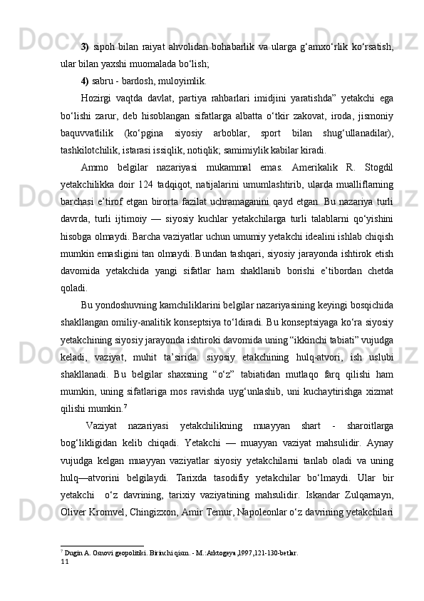 3)   sipoh   bilan   raiyat   ahvolidan   bohabarlik   va   ularga   g‘amxo‘rlik   ko‘rsatish,
ular bilan yaxshi muomalada bo‘lish; 
4)  sabru - bardosh, muloyimlik. 
Hozirgi   vaqtda   davlat,   partiya   rahbarlari   imidjini   yaratishda”   yetakchi   ega
bo‘lishi   zarur,   deb   hisoblangan   sifatlarga   albatta   o‘tkir   zakovat,   iroda,   jismoniy
baquvvatlilik   (ko‘pgina   siyosiy   arboblar,   sport   bilan   shug‘ullanadilar),
tashkilotchilik, istarasi issiqlik, notiqlik; samimiylik kabilar kiradi.
Ammo   belgilar   nazariyasi   mukammal   emas.   Amerikalik   R.   Stogdil
yetakchilikka   doir   124   tadqiqot,   natijalarini   umumlashtirib,   ularda   mualliflarning
barchasi   e’tirof   etgan   birorta   fazilat   uchramaganini   qayd   etgan.   Bu   nazariya   turli
davrda,   turli   ijtimoiy   —   siyosiy   kuchlar   yetakchilarga   turli   talablarni   qo‘yishini
hisobga olmaydi. Barcha vaziyatlar uchun umumiy yetakchi idealini ishlab chiqish
mumkin emasligini tan olmaydi. Bundan tashqari, siyosiy jarayonda ishtirok etish
davomida   yetakchida   yangi   sifatlar   ham   shakllanib   borishi   e’tibordan   chetda
qoladi.
Bu yondoshuvning kamchiliklarini belgilar nazariyasining keyingi bosqichida
shakllangan omiliy-analitik konseptsiya to‘ldiradi. Bu konseptsiyaga ko‘ra siyosiy
yetakchining siyosiy jarayonda ishtiroki davomida uning “ikkinchi tabiati” vujudga
keladi,   vaziyat,   muhit   ta’sirida:   siyosiy   etakchining   hulq-atvori,   ish   uslubi
shakllanadi.   Bu   belgilar   shaxsning   “o‘z”   tabiatidan   mutlaqo   farq   qilishi   ham
mumkin,   uning   sifatlariga   mos   ravishda   uyg‘unlashib,   uni   kuchaytirishga   xizmat
qilishi mumkin. 7
Vaziyat   nazariyasi   yetakchilikning   muayyan   shart   -   sharoitlarga
bog‘likligidan   kelib   chiqadi.   Yetakchi   —   muayyan   vaziyat   mahsulidir.   Aynay
vujudga   kelgan   muayyan   vaziyatlar   siyosiy   yetakchilarni   tanlab   oladi   va   uning
hulq—atvorini   belgilaydi.   Tarixda   tasodifiy   yetakchilar   bo‘lmaydi.   Ular   bir
yetakchi     o‘z   davrining,   tarixiy   vaziyatining   mahsulidir.   Iskandar   Zulqarnayn,
Oliver Kromvel, Chingizxon, Amir Temur, Napoleonlar o‘z davrining yetakchilari
7
  Dugin A. Osnovi geopolitiki. Birinchi qism. - M.:Arktogeya,1997,121-130-betlar.
11