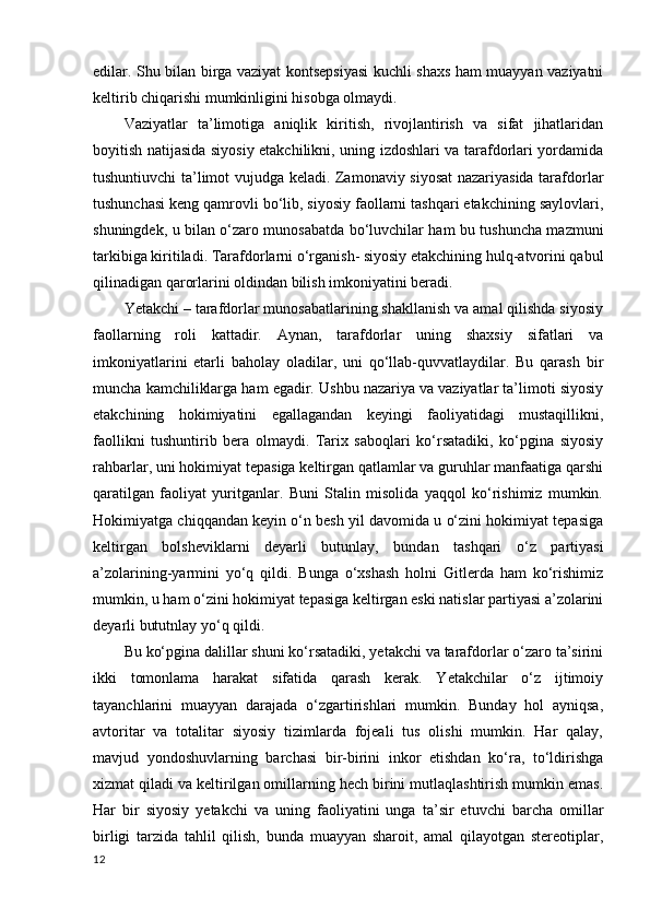 edilar. Shu bilan birga vaziyat kontsepsiyasi kuchli shaxs ham muayyan vaziyatni
keltirib chiqarishi mumkinligini hisobga olmaydi.
Vaziyatlar   ta’limotiga   aniqlik   kiritish,   rivojlantirish   va   sifat   jihatlaridan
boyitish natijasida siyosiy etakchilikni, uning izdoshlari va tarafdorlari yordamida
tushuntiuvchi ta’limot vujudga keladi. Zamonaviy siyosat nazariyasida tarafdorlar
tushunchasi keng qamrovli bo‘lib, siyosiy faollarni tashqari etakchining saylovlari,
shuningdek, u bilan o‘zaro munosabatda bo‘luvchilar ham bu tushuncha mazmuni
tarkibiga kiritiladi. Tarafdorlarni o‘rganish- siyosiy etakchining hulq-atvorini qabul
qilinadigan qarorlarini oldindan bilish imkoniyatini beradi. 
Yetakchi – tarafdorlar munosabatlarining shakllanish va amal qilishda siyosiy
faollarning   roli   kattadir.   Aynan,   tarafdorlar   uning   shaxsiy   sifatlari   va
imkoniyatlarini   etarli   baholay   oladilar,   uni   qo‘llab-quvvatlaydilar.   Bu   qarash   bir
muncha kamchiliklarga ham egadir. Ushbu nazariya va vaziyatlar ta’limoti siyosiy
etakchining   hokimiyatini   egallagandan   keyingi   faoliyatidagi   mustaqillikni,
faollikni   tushuntirib   bera   olmaydi.   Tarix   saboqlari   ko‘rsatadiki,   ko‘pgina   siyosiy
rahbarlar, uni hokimiyat tepasiga keltirgan qatlamlar va guruhlar manfaatiga qarshi
qaratilgan   faoliyat   yuritganlar.   Buni   Stalin   misolida   yaqqol   ko‘rishimiz   mumkin.
Hokimiyatga chiqqandan keyin o‘n besh yil davomida u o‘zini hokimiyat tepasiga
keltirgan   bolsheviklarni   deyarli   butunlay,   bundan   tashqari   o‘z   partiyasi
a’zolarining-yarmini   yo‘q   qildi.   Bunga   o‘xshash   holni   Gitlerda   ham   ko‘rishimiz
mumkin, u ham o‘zini hokimiyat tepasiga keltirgan eski natislar partiyasi a’zolarini
deyarli bututnlay yo‘q qildi.
Bu ko‘pgina dalillar shuni ko‘rsatadiki, yetakchi va tarafdorlar o‘zaro ta’sirini
ikki   tomonlama   harakat   sifatida   qarash   kerak.   Yetakchilar   o‘z   ijtimoiy
tayanchlarini   muayyan   darajada   o‘zgartirishlari   mumkin.   Bunday   hol   ayniqsa,
avtoritar   va   totalitar   siyosiy   tizimlarda   fojeali   tus   olishi   mumkin.   Har   qalay,
mavjud   yondoshuvlarning   barchasi   bir-birini   inkor   etishdan   ko‘ra,   to‘ldirishga
xizmat qiladi va keltirilgan omillarning hech birini mutlaqlashtirish mumkin emas.
Har   bir   siyosiy   yetakchi   va   uning   faoliyatini   unga   ta’sir   etuvchi   barcha   omillar
birligi   tarzida   tahlil   qilish,   bunda   muayyan   sharoit,   amal   qilayotgan   stereotiplar,
12 