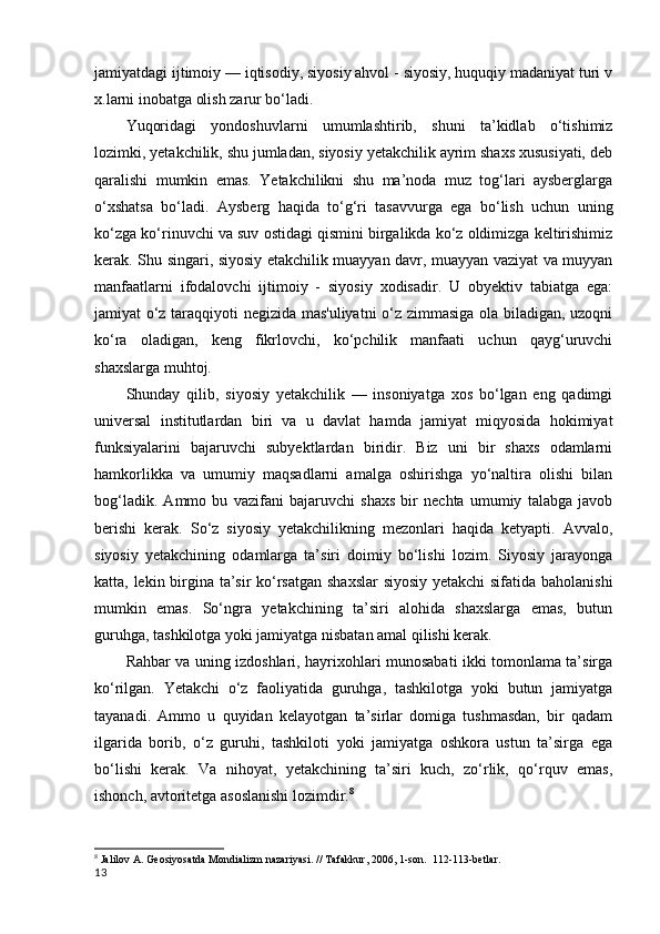 jamiyatdagi ijtimoiy — iqtisodiy, siyosiy ahvol - siyosiy, huquqiy madaniyat turi v
x.larni inobatga olish zarur bo‘ladi.
Yuqoridagi   yondoshuvlarni   umumlashtirib,   shuni   ta’kidlab   o‘tishimiz
lozimki, yetakchilik, shu jumladan, siyosiy yetakchilik ayrim shaxs xususiyati, deb
qaralishi   mumkin   emas.   Yetakchilikni   shu   ma’noda   muz   tog‘lari   aysberglarga
o‘xshatsa   bo‘ladi.   Aysberg   haqida   to‘g‘ri   tasavvurga   ega   bo‘lish   uchun   uning
ko‘zga ko‘rinuvchi va suv ostidagi qismini birgalikda ko‘z oldimizga keltirishimiz
kerak. Shu singari, siyosiy etakchilik muayyan davr, muayyan vaziyat va muyyan
manfaatlarni   ifodalovchi   ijtimoiy   -   siyosiy   xodisadir.   U   obyektiv   tabiatga   ega:
jamiyat o‘z taraqqiyoti negizida mas'uliyatni  o‘z zimmasiga ola biladigan, uzoqni
ko‘ra   oladigan,   keng   fikrlovchi,   ko‘pchilik   manfaati   uchun   qayg‘uruvchi
shaxslarga muhtoj.
Shunday   qilib,   siyosiy   yetakchilik   —   insoniyatga   xos   bo‘lgan   eng   qadimgi
universal   institutlardan   biri   va   u   davlat   hamda   jamiyat   miqyosida   hokimiyat
funksiyalarini   bajaruvchi   subyektlardan   biridir.   Biz   uni   bir   shaxs   odamlarni
hamkorlikka   va   umumiy   maqsadlarni   amalga   oshirishga   yo‘naltira   olishi   bilan
bog‘ladik.   Ammo   bu   vazifani   bajaruvchi   shaxs   bir   nechta   umumiy   talabga   javob
berishi   kerak.   So‘z   siyosiy   yetakchilikning   mezonlari   haqida   ketyapti.   Avvalo,
siyosiy   yetakchining   odamlarga   ta’siri   doimiy   bo‘lishi   lozim.   Siyosiy   jarayonga
katta, lekin birgina ta’sir ko‘rsatgan shaxslar siyosiy yetakchi  sifatida baholanishi
mumkin   emas.   So‘ngra   yetakchining   ta’siri   alohida   shaxslarga   emas,   butun
guruhga, tashkilotga yoki jamiyatga nisbatan amal qilishi kerak.
Rahbar va uning izdoshlari, hayrixohlari munosabati ikki tomonlama ta’sirga
ko‘rilgan.   Yetakchi   o‘z   faoliyatida   guruhga,   tashkilotga   yoki   butun   jamiyatga
tayanadi.   Ammo   u   quyidan   kelayotgan   ta’sirlar   domiga   tushmasdan,   bir   qadam
ilgarida   borib,   o‘z   guruhi,   tashkiloti   yoki   jamiyatga   oshkora   ustun   ta’sirga   ega
bo‘lishi   kerak.   Va   nihoyat,   yetakchining   ta’siri   kuch,   zo‘rlik,   qo‘rquv   emas,
ishonch, avtoritetga asoslanishi lozimdir. 8
8
  Jalilov A. Geosiyosatda Mondializm nazariyasi. // Tafakkur, 2006, 1-son.   112-113-betlar. 
13 