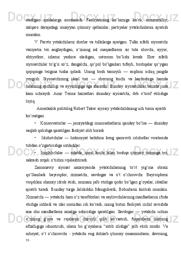 etadigan   qoidalarga   asoslanadi.   Faoliyatining   ko‘lamiga   ko‘ra,   umummilliy,
xalqaro   darajadagi   muayyan   ijtimoiy   qatlamlar,   partiyalar   yetakchnlarini   ajratish
mumkin.
V.  Pareto   yetakchilarni  sherlar  va   tulkilarga  ajratgan.  Tulki  sifatli  siyosatchi
vaziyatni   tez   anglaydigan,   o‘zining   asl   maqsadlarini   sir   tuta   oluvchi,   ayyor,
ehtiyotkor,   izlarini   yashira   oladigan,   ustomon   bo‘lishi   kerak.   Sher   sifatli
siyosatchilar  to‘g‘ri so‘z, dangalchi, qo‘pol bo‘lganlari tufayli, boshqalar  qo‘ygan
qopqonga   tezgina   tusha   qoladi.   Uning   bosh   tamoyili   —   raqibini   ochiq   jangda
yengish.   Siyosatchining   ideal   turi   —   sherning   kuchi   va   bardoshiga   hamda
tulkining epchilligi va ayyorligiga ega shaxsdir. Bunday siyosatchilar tarixda juda
kam   uchraydi.   Amir   Temur   hazratlari   shunday   siyosatchi,   deb   e’tirof   etilishga
loyiq.
Amerikalik politolog Robert Taker siyosiy yetakchilikning uch turini ajratib 
ko‘rsatgan:
•     Konservatorlar — jamiyatdagi  munosabatlarni  qanday bo‘lsa — shunday
saqlab qolishga qaratilgan faoliyat olib boradi.
•       Islohotchilar   —   hokimiyat   tarkibini   keng   qamrovli   islohotlar   vositasida
tubdan o‘zgartirishga intiladilar.
•       Inqilobchilar   —   odatda,   qurol   kuchi   bilan   boshqa   ijtimoiy   tuzumga   tez,
sakrash orqali o‘tishni rejalashtiradi.
Zamonaviy   siyosat   nazariyasida   yetakchilarning   to‘rt   yig‘ma   obrazi
qo‘llaniladi:   bayroqdor,   xizmatchi,   savdogar   va   o‘t   o‘chiruvchi.   Bayroqdorni
voqelikni shaxsiy idrok etish, ommani jalb etishga qodir bo‘lgan g‘oyalar, ideallar
ajratib   turadi.   Bunday   turga   Jaloliddin   Manguberdi,   Boburlarni   kiritish   mumkin.
Xizmatchi — yetakchi ham o‘z tarafdorlari va saylovchilarning manfaatlarini ifoda
etishga  intiladi  va  ular  nomidan  ish  ko‘radi,  uning  butun  faoliyati  izchil  ravishda
ana   shu   manfaatlarni   amalga   oshirishga   qaratilgan.   Savdogar   —   yetakchi   uchun
o‘zining   g‘oya   va   rejalarini   chiroyli   qilib   ko‘rsatish,   fuqarolarni   ularning
afzalligiga   ishontirish,   ularni   bu   g‘oyalarni   “sotib   olishga”   jalb   etish   xosdir.   Va
nihoyat,   o‘t   o‘chiruvchi   -   yetakchi   eng   dolzarb   ijtimoiy   muammolarni,   davrning,
15 