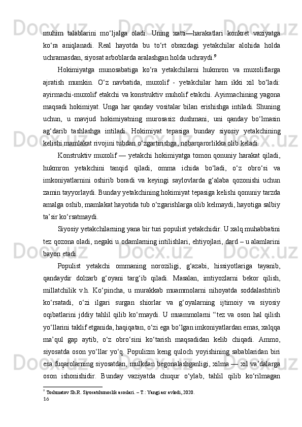 muhim   talablarini   mo‘ljalga   oladi.   Uning   xatti—harakatlari   konkret   vaziyatga
ko‘ra   aniqlanadi.   Real   hayotda   bu   to‘rt   obrazdagi   yetakchilar   alohida   holda
uchramasdan, siyosat arboblarda aralashgan holda uchraydi. 9
Hokimiyatga   munosabatiga   ko‘ra   yetakchilarni   hukmron   va   muxoliflarga
ajratish   mumkin.   O‘z   navbatida,   muxolif   -   yetakchilar   ham   ikki   xil   bo‘ladi:
ayirmachi-muxolif etakchi va konstruktiv muholif etakchi. Ayirmachining yagona
maqsadi   hokimiyat.   Unga   har   qanday   vositalar   bilan   erishishga   intiladi.   Shuning
uchun,   u   mavjud   hokimiyatning   murosasiz   dushmani,   uni   qanday   bo‘lmasin
ag‘darib   tashlashga   intiladi.   Hokimiyat   tepasiga   bunday   siyosiy   yetakchining
kelishi mamlakat rivojini tubdan o‘zgartirishga, nobarqarorlikka olib keladi.
Konstruktiv muxolif  — yetakchi  hokimiyatga tomon qonuniy harakat  qiladi,
hukmron   yetakchini   tanqid   qiladi,   omma   ichida   bo‘ladi,   o‘z   obro‘si   va
imkoniyatlarnini   oshirib   boradi   va   keyingi   saylovlarda   g‘alaba   qozonishi   uchun
zamin tayyorlaydi. Bunday yetakchining hokimiyat tepasiga kelishi qonuniy tarzda
amalga oshib, mamlakat hayotida tub o‘zgarishlarga olib kelmaydi, hayotiga salbiy
ta’sir ko‘rsatmaydi.
Siyosiy yetakchilarning yana bir turi populist yetakchidir. U xalq muhabbatini
tez qozona oladi, negaki u odamlarning intilishlari, ehtiyojlari, dard – u alamlarini
bayon etadi. 
Populist   yetakchi   ommaning   noroziligi,   g‘azabi,   hissiyotlariga   tayanib,
qandaydir   dolzarb   g‘oyani   targ‘ib   qiladi.   Masalan,   imtiyozlarni   bekor   qilish,
millatchilik   v.h.   Ko‘pincha,   u   murakkab   muammolarni   nihoyatda   soddalashtirib
ko‘rsatadi,   o‘zi   ilgari   surgan   shiorlar   va   g‘oyalarning   ijtimoiy   va   siyosiy
oqibatlarini   jddiy   tahlil   qilib   ko‘rmaydi.   U   muammolarni   “tez   va   oson   hal   qilish
yo‘llarini taklif etganida, haqiqatan, o‘zi ega bo‘lgan imkoniyatlardan emas, xalqqa
ma’qul   gap   aytib,   o‘z   obro‘sini   ko‘tarish   maqsadidan   kelib   chiqadi.   Ammo,
siyosatda   oson   yo‘llar   yo‘q.   Populizm   keng   quloch   yoyishining   sabablaridan   biri
esa fuqarolarning siyosatdan, mulkdan begonalashganligi, xilma — xil va’dalarga
oson   ishonishidir.   Bunday   vaziyatda   chuqur   o‘ylab,   tahlil   qilib   ko‘rilmagan
9
  Toshmatov Sh.R. Siyosatshunoslik asoslari. – T.: Yangi asr avlodi, 2020.
16 