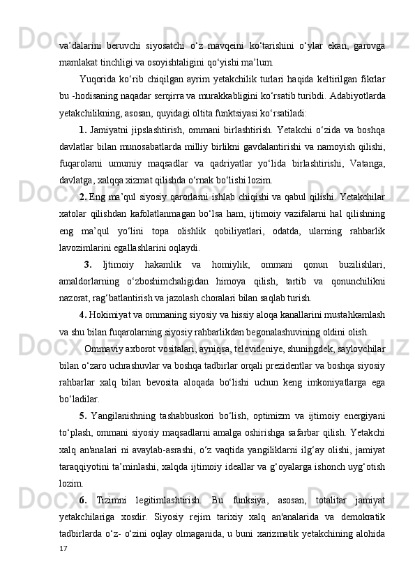 va’dalarini   beruvchi   siyosatchi   o‘z   mavqeini   ko‘tarishini   o‘ylar   ekan,   garovga
mamlakat tinchligi va osoyishtaligini qo‘yishi ma’lum.
Yuqorida   ko‘rib   chiqilgan   ayrim   yetakchilik   turlari   haqida   keltirilgan   fikrlar
bu -hodisaning naqadar serqirra va murakkabligini ko‘rsatib turibdi.  Adabiyotlarda
yetakchilikning, asosan, quyidagi oltita funktsiyasi ko‘rsatiladi:
1.   Jamiyatni   jipslashtirish,   ommani   birlashtirish.   Yetakchi   o‘zida   va   boshqa
davlatlar bilan munosabatlarda milliy birlikni gavdalantirishi  va namoyish qilishi,
fuqarolarni   umumiy   maqsadlar   va   qadriyatlar   yo‘lida   birlashtirishi,   Vatanga,
davlatga, xalqqa xizmat qilishda o‘rnak bo‘lishi lozim.
2.   Eng ma’qul siyosiy qarorlarni ishlab chiqishi va qabul qilishi. Yetakchilar
xatolar   qilishdan   kafolatlanmagan   bo‘lsa   ham,   ijtimoiy   vazifalarni   hal   qilishning
eng   ma’qul   yo‘lini   topa   olishlik   qobiliyatlari,   odatda,   ularning   rahbarlik
lavozimlarini egallashlarini oqlaydi.
3.   Ijtimoiy   hakamlik   va   homiylik,   ommani   qonun   buzilishlari,
amaldorlarning   o‘zboshimchaligidan   himoya   qilish,   tartib   va   qonunchilikni
nazorat, rag‘batlantirish va jazolash choralari bilan saqlab turish.
4.  Hokimiyat va ommaning siyosiy va hissiy aloqa kanallarini mustahkamlash
va shu bilan fuqarolarning siyosiy rahbarlikdan begonalashuvining oldini olish. 
Ommaviy axborot vositalari, ayniqsa, televideniye, shuningdek, saylovchilar
bilan o‘zaro uchrashuvlar va boshqa tadbirlar orqali prezidentlar va boshqa siyosiy
rahbarlar   xalq   bilan   bevosita   aloqada   bo‘lishi   uchun   keng   imkoniyatlarga   ega
bo‘ladilar.
5.   Yangilanishning   tashabbuskori   bo‘lish,   optimizm   va   ijtimoiy   energiyani
to‘plash, ommani siyosiy maqsadlarni amalga oshirishga safarbar qilish. Yetakchi
xalq   an'analari   ni   avaylab-asrashi,   o‘z   vaqtida   yangiliklarni   ilg‘ay   olishi,   jamiyat
taraqqiyotini ta’minlashi, xalqda ijtimoiy ideallar va g‘oyalarga ishonch uyg‘otish
lozim.
6.   Tizimni   legitimlashtirish.   Bu   funksiya,   asosan,   totalitar   jamiyat
yetakchilariga   xosdir.   Siyosiy   rejim   tarixiy   xalq   an'analarida   va   demokratik
tadbirlarda   o‘z-   o‘zini   oqlay   olmaganida,   u   buni   xarizmatik   yetakchining   alohida
17 