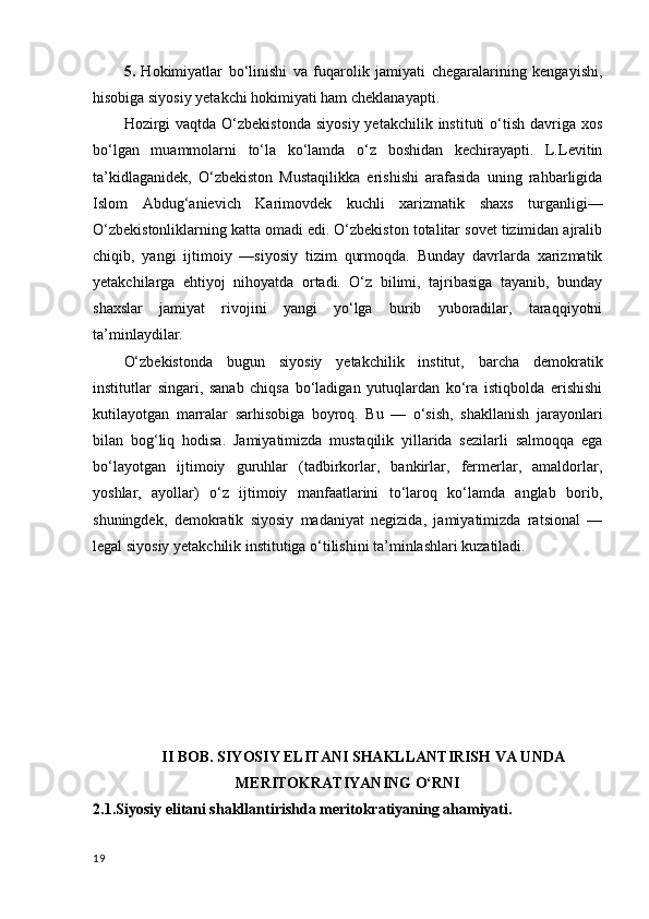 5.   Hokimiyatlar   bo‘linishi   va   fuqarolik   jamiyati   chegaralarining   kengayishi,
hisobiga siyosiy yetakchi hokimiyati ham cheklanayapti.
Hozirgi   vaqtda  O‘zbekistonda   siyosiy  yetakchilik  instituti  o‘tish  davriga  xos
bo‘lgan   muammolarni   to‘la   ko‘lamda   o‘z   boshidan   kechirayapti.   L.Levitin
ta’kidlaganidek,   O‘zbekiston   Mustaqilikka   erishishi   arafasida   uning   rahbarligida
Islom   Abdug‘anievich   Karimovdek   kuchli   xarizmatik   shaxs   turganligi—
O‘zbekistonliklarning katta omadi edi. O‘zbekiston totalitar sovet tizimidan ajralib
chiqib,   yangi   ijtimoiy   —siyosiy   tizim   qurmoqda.   Bunday   davrlarda   xarizmatik
yetakchilarga   ehtiyoj   nihoyatda   ortadi.   O‘z   bilimi,   tajribasiga   tayanib,   bunday
shaxslar   jamiyat   rivojini   yangi   yo‘lga   burib   yuboradilar,   taraqqiyotni
ta’minlaydilar.
O‘zbekistonda   bugun   siyosiy   yetakchilik   institut,   barcha   demokratik
institutlar   singari,   sanab   chiqsa   bo‘ladigan   yutuqlardan   ko‘ra   istiqbolda   erishishi
kutilayotgan   marralar   sarhisobiga   boyroq.   Bu   —   o‘sish,   shakllanish   jarayonlari
bilan   bog‘liq   hodisa.   Jamiyatimizda   mustaqilik   yillarida   sezilarli   salmoqqa   ega
bo‘layotgan   ijtimoiy   guruhlar   (tadbirkorlar,   bankirlar,   fermerlar,   amaldorlar,
yoshlar,   ayollar)   o‘z   ijtimoiy   manfaatlarini   to‘laroq   ko‘lamda   anglab   borib,
shuningdek,   demokratik   siyosiy   madaniyat   negizida,   jamiyatimizda   ratsional   —
legal siyosiy yetakchilik institutiga o‘tilishini ta’minlashlari kuzatiladi.
II BOB. SIYOSIY ELITANI SHAKLLANTIRISH VA UNDA
MERITOKRATIYANING O‘RNI
2.1.Siyosiy elitani shakllantirishda meritokratiyaning ahamiyati.
19 