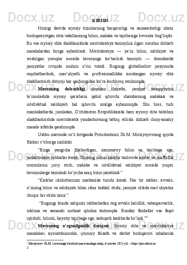 KIRISH
Hozirgi   davrda   siyosiy   tizimlarning   barqarorligi   va   samaradorligi   ularni
boshqarayotgan elita vakillarining bilim, malaka va tajribasiga bevosita bog‘liqdir.
Bu esa siyosiy elita shakllanishida meritokratiya tamoyilini ilgari surishni dolzarb
masalalardan   biriga   aylantiradi.   Meritokratiya   —   ya’ni   bilim,   salohiyat   va
erishilgan   yutuqlar   asosida   lavozimga   ko‘tarilish   tamoyili   —   demokratik
jamiyatlar   rivojida   muhim   o‘rin   tutadi.   Bugungi   globallashuv   jarayonida
raqobatbardosh,   mas’uliyatli   va   professionallikka   asoslangan   siyosiy   elita
shakllantirish ehtiyoji har qachongidan ko‘ra kuchliroq sezilmoqda.
Mavzuning   dolzarbligi   shundan   iboratki,   jamiyat   taraqqiyotini
ta’minlashda   siyosiy   qarorlarni   qabul   qiluvchi   shaxslarning   malakasi   va
intellektual   salohiyati   hal   qiluvchi   omilga   aylanmoqda.   Shu   bois,   turli
mamlakatlarda,   jumladan,   O‘zbekiston   Respublikasida   ham   siyosiy   elita   tarkibini
shakllantirishda   meritokratik   yondashuvning   tatbiq   etilishi   dolzarb   ilmiy-amaliy
masala sifatida qaralmoqda.
Ushbu mavzuda so‘z ketganda Prezidentimiz Sh.M. Mirziyoyevning qiyida
fikrlari e’tiborga molikdir. 
“Bizga   yangicha   fikrlaydigan,   zamonaviy   bilim   va   tajribaga   ega,
tashabbuskor rahbarlar kerak. Shuning uchun kadrlar tanlovida adolat va shaffoflik
mezonlarini   joriy   etish,   malaka   va   intellektual   salohiyat   asosida   yuqori
lavozimlarga tayinlash bo‘yicha aniq tizim yaratiladi.”
“Kadrlar   islohotlarimiz   markazida   turishi   kerak.   Har   bir   rahbar,   avvalo,
o‘zining bilim va salohiyati bilan ishni tashkil etishi, jamiyat oldida mas’uliyatini
chuqur his etishi zarur.”
  “Bugungi kunda xalqimiz rahbarlardan eng avvalo halollik, vatanparvarlik,
odilona   va   samarali   mehnat   qilishni   kutmoqda.   Bunday   fazilatlar   esa   faqat
iqtidorli, bilimli, hayotiy tajribaga ega, sadoqatli kadrlarda bo‘ladi.” 1
Mavzuning   o‘rganilganlik   darajasi.   Siyosiy   elita   va   meritokratiya
masalalari   siyosatshunoslik,   ijtimoiy   falsafa   va   davlat   boshqaruvi   sohalarida
1
  Mirziyoyev Sh.M. Lavozimga kirishish marosimidagi nutqi, 6-noyabr 2021-yil. – https://president.uz
2 