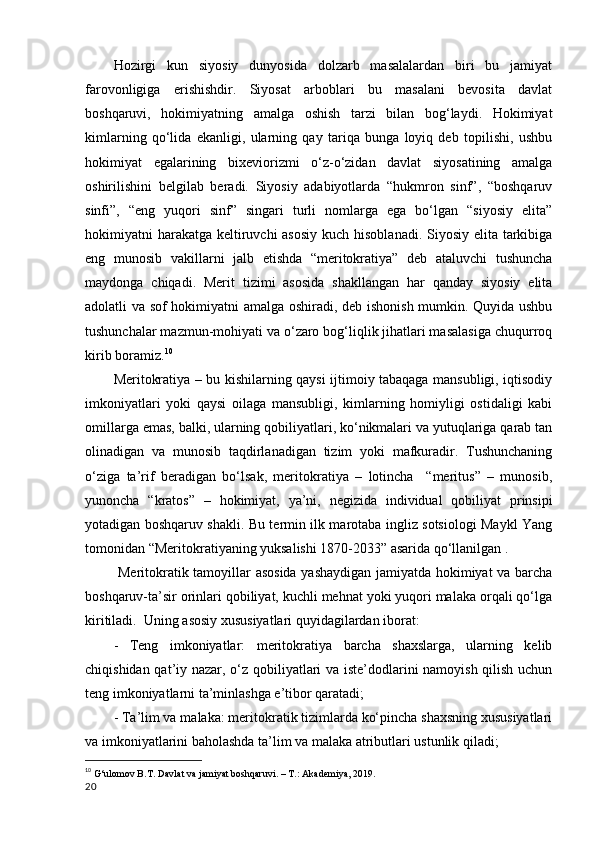 Hozirgi   kun   siyosiy   dunyosida   dolzarb   masalalardan   biri   bu   jamiyat
farovonligiga   erishishdir.   Siyosat   arboblari   bu   masalani   bevosita   davlat
boshqaruvi,   hokimiyatning   amalga   oshish   tarzi   bilan   bog‘laydi.   Hokimiyat
kimlarning   qo‘lida   ekanligi,   ularning   qay   tariqa   bunga   loyiq   deb   topilishi,   ushbu
hokimiyat   egalarining   bixeviorizmi   o‘z-o‘zidan   davlat   siyosatining   amalga
oshirilishini   belgilab   beradi.   Siyosiy   adabiyotlarda   “hukmron   sinf”,   “boshqaruv
sinfi”,   “eng   yuqori   sinf”   singari   turli   nomlarga   ega   bo‘lgan   “siyosiy   elita”
hokimiyatni harakatga keltiruvchi  asosiy kuch hisoblanadi. Siyosiy elita tarkibiga
eng   munosib   vakillarni   jalb   etishda   “meritokratiya”   deb   ataluvchi   tushuncha
maydonga   chiqadi.   Merit   tizimi   asosida   shakllangan   har   qanday   siyosiy   elita
adolatli va sof hokimiyatni amalga oshiradi, deb ishonish mumkin. Quyida ushbu
tushunchalar mazmun-mohiyati va o‘zaro bog‘liqlik jihatlari masalasiga chuqurroq
kirib boramiz. 10
Meritokratiya – bu kishilarning qaysi ijtimoiy tabaqaga mansubligi, iqtisodiy
imkoniyatlari   yoki   qaysi   oilaga   mansubligi,   kimlarning   homiyligi   ostidaligi   kabi
omillarga emas, balki, ularning qobiliyatlari, ko‘nikmalari va yutuqlariga qarab tan
olinadigan   va   munosib   taqdirlanadigan   tizim   yoki   mafkuradir.   Tushunchaning
o‘ziga   ta’rif   beradigan   bo‘lsak,   meritokratiya   –   lotincha     “meritus”   –   munosib,
yunoncha   “kratos”   –   hokimiyat,   ya’ni,   negizida   individual   qobiliyat   prinsipi
yotadigan boshqaruv shakli. Bu termin ilk marotaba ingliz sotsiologi Maykl Yang
tomonidan “Meritokratiyaning yuksalishi 1870-2033” asarida qo‘llanilgan . 
  Meritokratik tamoyillar asosida yashaydigan jamiyatda hokimiyat va barcha
boshqaruv-ta’sir orinlari qobiliyat, kuchli mehnat yoki yuqori malaka orqali qo‘lga
kiritiladi.  Uning asosiy xususiyatlari quyidagilardan iborat: 
-   Teng   imkoniyatlar:   meritokratiya   barcha   shaxslarga,   ularning   kelib
chiqishidan qat’iy nazar, o‘z qobiliyatlari va iste’dodlarini namoyish qilish uchun
teng imkoniyatlarni ta’minlashga e’tibor qaratadi; 
- Ta’lim va malaka: meritokratik tizimlarda ko‘pincha shaxsning xususiyatlari
va imkoniyatlarini baholashda ta’lim va malaka atributlari ustunlik qiladi; 
10
  G‘ulomov B.T. Davlat va jamiyat boshqaruvi. – T.: Akademiya, 2019 .
20 