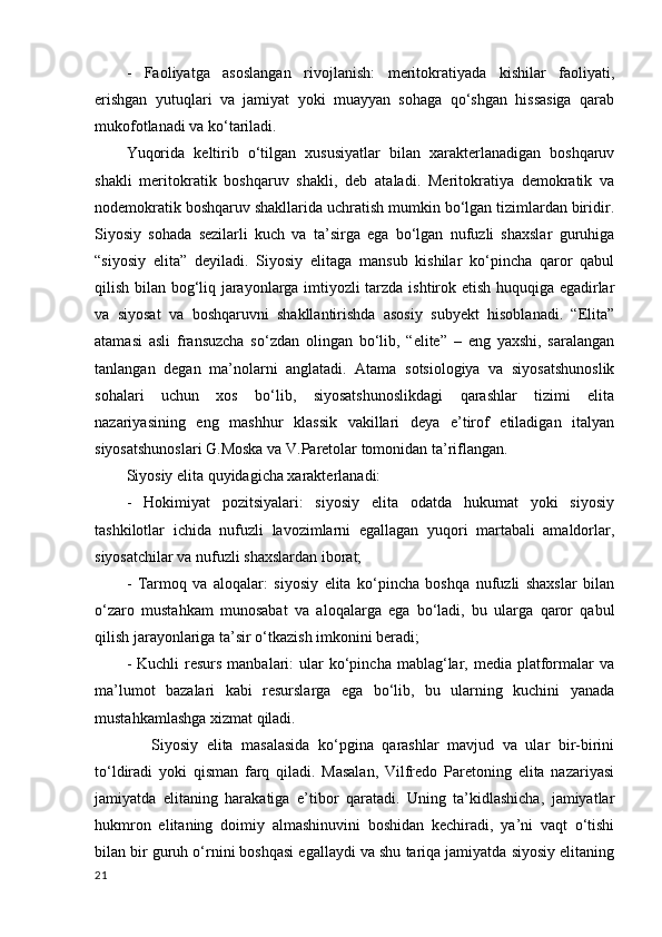 -   Faoliyatga   asoslangan   rivojlanish:   meritokratiyada   kishilar   faoliyati,
erishgan   yutuqlari   va   jamiyat   yoki   muayyan   sohaga   qo‘shgan   hissasiga   qarab
mukofotlanadi va ko‘tariladi.  
Yuqorida   keltirib   o‘tilgan   xususiyatlar   bilan   xarakterlanadigan   boshqaruv
shakli   meritokratik   boshqaruv   shakli,   deb   ataladi.   Meritokratiya   demokratik   va
nodemokratik boshqaruv shakllarida uchratish mumkin bo‘lgan tizimlardan biridir.
Siyosiy   sohada   sezilarli   kuch   va   ta’sirga   ega   bo‘lgan   nufuzli   shaxslar   guruhiga
“siyosiy   elita”   deyiladi.   Siyosiy   elitaga   mansub   kishilar   ko‘pincha   qaror   qabul
qilish bilan bog‘liq jarayonlarga imtiyozli tarzda ishtirok etish huquqiga egadirlar
va   siyosat   va   boshqaruvni   shakllantirishda   asosiy   subyekt   hisoblanadi.   “Elita”
atamasi   asli   fransuzcha   so‘zdan   olingan   bo‘lib,   “elite”   –   eng   yaxshi,   saralangan
tanlangan   degan   ma’nolarni   anglatadi.   Atama   sotsiologiya   va   siyosatshunoslik
sohalari   uchun   xos   bo‘lib,   siyosatshunoslikdagi   qarashlar   tizimi   elita
nazariyasining   eng   mashhur   klassik   vakillari   deya   e’tirof   etiladigan   italyan
siyosatshunoslari G.Moska va V.Paretolar tomonidan ta’riflangan.    
Siyosiy elita quyidagicha xarakterlanadi:  
-   Hokimiyat   pozitsiyalari:   siyosiy   elita   odatda   hukumat   yoki   siyosiy
tashkilotlar   ichida   nufuzli   lavozimlarni   egallagan   yuqori   martabali   amaldorlar,
siyosatchilar va nufuzli shaxslardan iborat; 
-   Tarmoq   va   aloqalar:   siyosiy   elita   ko‘pincha   boshqa   nufuzli   shaxslar   bilan
o‘zaro   mustahkam   munosabat   va   aloqalarga   ega   bo‘ladi,   bu   ularga   qaror   qabul
qilish jarayonlariga ta’sir o‘tkazish imkonini beradi; 
-  Kuchli  resurs  manbalari:   ular   ko‘pincha  mablag‘lar,  media  platformalar  va
ma’lumot   bazalari   kabi   resurslarga   ega   bo‘lib,   bu   ularning   kuchini   yanada
mustahkamlashga xizmat qiladi. 
      Siyosiy   elita   masalasida   ko‘pgina   qarashlar   mavjud   va   ular   bir-birini
to‘ldiradi   yoki   qisman   farq   qiladi.   Masalan,   Vilfredo   Paretoning   elita   nazariyasi
jamiyatda   elitaning   harakatiga   e’tibor   qaratadi.   Uning   ta’kidlashicha,   jamiyatlar
hukmron   elitaning   doimiy   almashinuvini   boshidan   kechiradi,   ya’ni   vaqt   o‘tishi
bilan bir guruh o‘rnini boshqasi egallaydi va shu tariqa jamiyatda siyosiy elitaning
21 