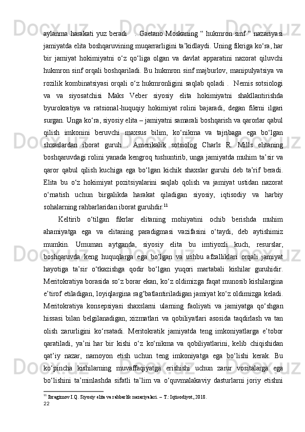 aylanma   harakati   yuz   beradi       .   Gaetano   Moskaning   “   hukmron   sinf   “   nazariyasi
jamiyatda elita boshqaruvining muqarrarligini ta’kidlaydi. Uning fikriga ko‘ra, har
bir   jamiyat   hokimiyatni   o‘z   qo‘liga   olgan   va   davlat   apparatini   nazorat   qiluvchi
hukmron sinf orqali boshqariladi. Bu hukmron sinf majburlov, manipulyatsiya va
rozilik   kombinatsiyasi   orqali   o‘z   hukmronligini   saqlab   qoladi   .    Nemis   sotsiologi
va   va   siyosatchisi   Maks   Veber   siyosiy   elita   hokimiyatni   shakllantirishda
byurokratiya   va   ratsional-huquqiy   hokimiyat   rolini   bajaradi,   degan   fikrni   ilgari
surgan. Unga ko‘ra, siyosiy elita – jamiyatni samarali boshqarish va qarorlar qabul
qilish   imkonini   beruvchi   maxsus   bilim,   ko‘nikma   va   tajribaga   ega   bo‘lgan
shxaslardan   iborat   guruh   .   Amerikalik   sotsiolog   Charls   R.   Mills   elitaning
boshqaruvdagi rolini yanada kengroq tushuntirib, unga jamiyatda muhim ta’sir va
qaror   qabul   qilish   kuchiga   ega   bo‘lgan   kichik   shaxslar   guruhi   deb   ta’rif   beradi.
Elita   bu   o‘z   hokimiyat   pozitsiyalarini   saqlab   qolish   va   jamiyat   ustidan   nazorat
o‘rnatish   uchun   birgalikda   harakat   qiladigan   siyosiy,   iqtisodiy   va   harbiy
sohalarning rahbarlaridan iborat guruhdir. 11
Keltirib   o‘tilgan   fikrlar   elitaning   mohiyatini   ochib   berishda   muhim
ahamiyatga   ega   va   elitaning   paradigmasi   vazifasini   o‘taydi,   deb   aytishimiz
mumkin.   Umuman   aytganda,   siyosiy   elita   bu   imtiyozli   kuch,   resurslar,
boshqaruvda   keng   huquqlarga   ega   bo‘lgan   va   ushbu   afzalliklari   orqali   jamiyat
hayotiga   ta’sir   o‘tkazishga   qodir   bo‘lgan   yuqori   martabali   kishilar   guruhidir.
Meritokratiya borasida so‘z borar ekan, ko‘z oldimizga faqat munosib kishilargina
e’tirof etiladigan, loyiqlargina rag‘batlantiriladigan jamiyat ko‘z oldimizga keladi.
Meritokratiya   konsepsiyasi   shaxslarni   ularning   faoliyati   va   jamiyatga   qo‘shgan
hissasi   bilan   belgilanadigan,   xizmatlari   va   qobiliyatlari   asosida   taqdirlash   va   tan
olish   zarurligini   ko‘rsatadi.   Meritokratik   jamiyatda   teng   imkoniyatlarga   e’tobor
qaratiladi,   ya’ni   har   bir   kishi   o‘z   ko‘nikma   va   qobiliyatlarini,   kelib   chiqishidan
qat’iy   nazar,   namoyon   etish   uchun   teng   imkoniyatga   ega   bo‘lishi   kerak.   Bu
ko‘pincha   kishilarning   muvaffaqiyatga   erishishi   uchun   zarur   vositalarga   ega
bo‘lishini   ta’minlashda   sifatli   ta’lim   va   o‘quvmalakaviy   dasturlarni   joriy   etishni
11
  Ibragimov I.Q. Siyosiy elita va rahbarlik nazariyalari. – T.: Iqtisodiyot, 2018.
22 