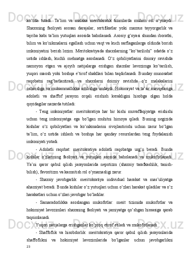 ko‘zda   tutadi.   Ta’lim   va   malaka   meritokratik   tizimlarda   muhim   rol   o‘ynaydi.
Shaxsning   faoliyati   asosan   darajalar,   sertifikatlar   yoki   maxsus   tayyorgarlik   va
tajriba kabi  ta’lim yutuqlari asosida  baholanadi. Asosiy  g‘oyasi  shundan iboratki,
bilim va ko‘nikmalarni egallash uchun vaqt va kuch sarflaganlarga oldinda borish
imkoniyatini   berish   lozim.   Meritokratiyada   shaxslarning   “ko‘tarilishi”   odatda   o‘z
ustida   ishlash,   kuchli   mehnatga   asoslanadi.   O‘z   qobiliyatlarini   doimiy   ravishda
namoyon   etgan   va   ajoyib   natijalarga   erishgan   shaxslar   lavozimga   ko‘tarilish,
yuqori  maosh  yoki  boshqa e’tirof  shakllari  bilan taqdirlanadi. Bunday  munosabat
raqobatni   rag‘batlantiradi   va   shaxslarni   doimiy   ravishda   o‘z   malakalarini
oshirishga va mukammallikka intilishga undaydi. Hokimiyat va ta’sir mavqelariga
adolatli   va   shaffof   jarayon   orqali   erishish   kerakligini   hisobga   olgan   holda
quyidagilar nazarda tutiladi: 
-   Teng   imkoniyatlar:   meritokratiya   har   bir   kishi   muvaffaqiyatga   erishishi
uchun   teng   imkoniyatga   ega   bo‘lgan   muhitni   himoya   qiladi.   Buning   negizida
kishilar   o‘z   qobiliyatlari   va   ko‘nikmalarini   rivojlantirishi   uchun   zarur   bo‘lgan
ta’lim,   o‘z   ustida   ishlash   va   boshqa   har   qanday   resurslardan   teng   foydalanish
imkoniyati yotadi.  
-   Adolatli   raqobat:   meritokratiya   adolatli   raqobatga   urg‘u   beradi.   Bunda
kishilar   o‘zlarining   faoliyati   va   yutuqlari   asosida   baholanadi   va   mukofotlanadi.
Ya’ni   qaror   qabul   qilish   jarayonlarida   nepotizm   (shaxsiy   tarafkashlik,   tanish-
bilish), favoritizm va kamsitish rol o‘ynamasligi zarur.  
-   Shaxsiy   javobgarlik:   meritokratiya   individual   harakat   va   mas’uliyatga
ahamiyat beradi. Bunda kishilar o‘z yutuqlari uchun o‘zlari harakat qiladilar va o‘z
harakatlari uchun o‘zlari javobgar bo‘ladilar.  
-   Samaradorlikka   asoslangan   mukofotlar:   merit   tizimida   mukofotlar   va
hokimiyat   lavozimlari   shaxsning   faoliyati   va   jamiyatga   qo‘shgan   hissasiga   qarab
taqsimlanadi. 
Yuqori natijalarga erishganlar ko‘proq etirof etiladi va mukofotlanadi.  
-   Shaffoflik   va   hisobdorlik:   meritokratiya   qaror   qabul   qilish   jarayonlarida
shaffoflikni   va   hokimiyat   lavozimlarida   bo‘lganlar   uchun   javobgarlikni
23 