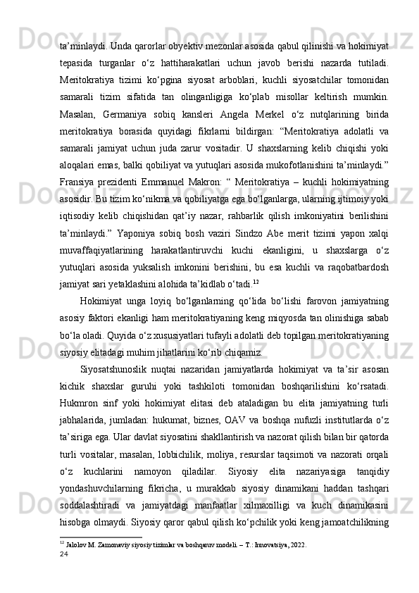 ta’minlaydi. Unda qarorlar obyektiv mezonlar asosida qabul qilinishi va hokimiyat
tepasida   turganlar   o‘z   hattiharakatlari   uchun   javob   berishi   nazarda   tutiladi.
Meritokratiya   tizimi   ko‘pgina   siyosat   arboblari,   kuchli   siyosatchilar   tomonidan
samarali   tizim   sifatida   tan   olinganligiga   ko‘plab   misollar   keltirish   mumkin.
Masalan,   Germaniya   sobiq   kansleri   Angela   Merkel   o‘z   nutqlarining   birida
meritokratiya   borasida   quyidagi   fikrlarni   bildirgan:   “Meritokratiya   adolatli   va
samarali   jamiyat   uchun   juda   zarur   vositadir.   U   shaxslarning   kelib   chiqishi   yoki
aloqalari emas, balki qobiliyat va yutuqlari asosida mukofotlanishini ta’minlaydi.”
Fransiya   prezidenti   Emmanuel   Makron:   “   Meritokratiya   –   kuchli   hokimiyatning
asosidir. Bu tizim ko‘nikma va qobiliyatga ega bo‘lganlarga, ularning ijtimoiy yoki
iqtisodiy   kelib   chiqishidan   qat’iy   nazar,   rahbarlik   qilish   imkoniyatini   berilishini
ta’minlaydi.”   Yaponiya   sobiq   bosh   vaziri   Sindzo   Abe   merit   tizimi   yapon   xalqi
muvaffaqiyatlarining   harakatlantiruvchi   kuchi   ekanligini,   u   shaxslarga   o‘z
yutuqlari   asosida   yuksalish   imkonini   berishini,   bu   esa   kuchli   va   raqobatbardosh
jamiyat sari yetaklashini alohida ta’kidlab o‘tadi. 12
Hokimiyat   unga   loyiq   bo‘lganlarning   qo‘lida   bo‘lishi   farovon   jamiyatning
asosiy faktori ekanligi ham meritokratiyaning keng miqyosda tan olinishiga sabab
bo‘la oladi. Quyida o‘z xususiyatlari tufayli adolatli deb topilgan meritokratiyaning
siyosiy elitadagi muhim jihatlarini ko‘rib chiqamiz.  
Siyosatshunoslik   nuqtai   nazaridan   jamiyatlarda   hokimiyat   va   ta’sir   asosan
kichik   shaxslar   guruhi   yoki   tashkiloti   tomonidan   boshqarilishini   ko‘rsatadi.
Hukmron   sinf   yoki   hokimiyat   elitasi   deb   ataladigan   bu   elita   jamiyatning   turli
jabhalarida,   jumladan:   hukumat,   biznes,   OAV   va   boshqa   nufuzli   institutlarda   o‘z
ta’siriga ega. Ular davlat siyosatini shakllantirish va nazorat qilish bilan bir qatorda
turli   vositalar,  masalan,   lobbichilik,   moliya,  resurslar   taqsimoti   va  nazorati   orqali
o‘z   kuchlarini   namoyon   qiladilar.   Siyosiy   elita   nazariyasiga   tanqidiy
yondashuvchilarning   fikricha,   u   murakkab   siyosiy   dinamikani   haddan   tashqari
soddalashtiradi   va   jamiyatdagi   manfaatlar   xilmaxilligi   va   kuch   dinamikasini
hisobga olmaydi. Siyosiy qaror qabul qilish ko‘pchilik yoki keng jamoatchilikning
12
  Jalolov M. Zamonaviy siyosiy tizimlar va boshqaruv modeli. – T.: Innovatsiya, 2022.
24 