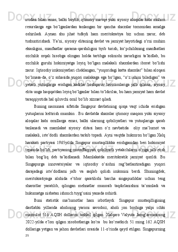 irodasi bilan emas, balki boylik, ijtimoiy mavqe yoki siyosiy aloqalar kabi muhim
resurslarga   ega   bo‘lganlardan   tanlangan   bir   qancha   shaxslar   tomonidan   amalga
oshiriladi.   Aynan   shu   jihat   tufayli   ham   meritokratiya   biz   uchun   zarur,   deb
tushuntirishadi. Ya’ni, siyosiy elitaning davlat va jamiyat hayotidagi o‘rni muhim
ekanligini,   manfaatlar   qarama-qarshiligini   tiyib   turish,   ko‘pchilikning   manfaatlari
ozchilik   orqali   hisobga   olingan   holda   tartibga   solinishi   zarurligini   ta’kidlab,   bu
ozchilik   guruhi   hokimiyatga   loyiq   bo‘lgan   malakali   shaxslardan   iborat   bo‘lishi
zarur. Iqtisodiy imkoniyatlari cheklangan, “yuqoridagi katta shaxslar” bilan aloqasi
bo‘lmasa-da, o‘z sohasida yuqori malakaga ega bo‘lgan, “o‘z ishini biladigan” va
yetarli   yutuqlarga   erishgan   kadrlar   boshqaruv   lavozimlariga   jalb   qilinsa,   siyosiy
elita unga haqiqatdan loyiq bo‘lganlar bilan to‘ldirilsa, bu ham jamiyat ham davlat
taraqqiyotida hal qiluvchi omil bo‘lib xizmat qiladi. 
Buning   namunasi   sifatida   Singapur   davlatining   qisqa   vaqt   ichida   erishgan
yutuqlarini   keltirish  mumkin .  Bu  davlatda  shaxslar   ijtimoiy  maqom  yoki   siysoiy
aloqalar   kabi   omillarga   emas,   balki   ularning   qobiliyatlari   va   yutuqlariga   qarab
tanlanadi   va   mamlakat   siyosiy   elitasi   ham   o‘z   navbatida     oliy   ma’lumot   va
malakali, iste’dodli shaxslardan tarkib topadi. Ayni vaqtda hukmron bo‘lgan Xalq
harakati   partiyasi   1965yilda   Singapur   mustaqillikka   erishganidan   beri   hokimiyat
tepasida bo‘lib, partiyaning muvaffaqiyati qobiliyatli yetakchilarni o‘ziga jalb etish
bilan   bog‘liq   deb   ta’kidlanadi.   Mamlakatda   meritokratik   jamiyat   qurildi.   Bu
Singapurga   innovatsiyalar   va   iqtisodiy   o‘sishni   rag‘batlantiradigan   yuqori
darajadagi   iste’dodlarni   jalb   va   saqlab   qolish   imkonini   berdi.   Shuningdek,
meritokratiyaga   alohida   e’tibor   qaratilishi   barcha   singapurliklar   uchun   teng
sharoitlar   yaratilib,   qilingan   mehnatlar   munosib   taqdirlanishini   ta’minladi   va
hukumatga nisbatan ishonch tuyg‘usini yanada oshirdi. 
Buni   statistik   ma’lumotlar   ham   isbotlaydi:   Singapur   mustaqilligining
dastlabki   yillarida   aholining   yarimi   savodsiz,   aholi   jon   boshiga   yalpi   ichki
maxsulot   516   AQSH   dollarini   tashkil   qilgan.   Xalqaro   Valyuta   Jamg‘armasining
2022-yilda   e’lon   qilgan   xisobotlariga   ko‘ra     bu   ko‘rsatkich   51   ming   162   AQSH
dollariga yetgan va jahon davlatlari orasida 11-o‘rinda qayd etilgan. Singapurning
25 