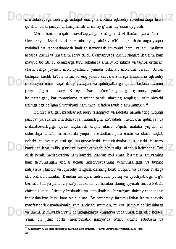 meritokratiyaga   sodiqligi   nafaqat   uning   ta’sirchan   iqtisodiy   rivojlanishiga   hissa
qo‘shdi, balki jamiyatda hamjihatlik va milliy g‘urur tuy’usini uyg‘otdi.  
Merit   tizimi   orqali   muvaffaqiyatga   erishgan   davlatlardan   yana   biri   –
Germaniya   .   Mamlakatda   meritokratiyaga   alohida   e’tibor   qaratilishi   unga   yuqori
malakali   va   raqobatbardosh   kadrlar   tayyorlash   imkonini   berdi   va   shu   mafkura
asosida kuchli ta’lim tizimi joriy etildi. Germaniyada kuchli shogirdlik tizimi ham
mavjud  bo‘lib,  bu  odamlarga  turli  sohalarda   amaliy  ko‘nikma   va  tajriba  orttirish,
ularni   ishga   joylash   imkoniyatlarini   yanada   oshirish   imkonini   beradi.   Undan
tashqari,   kuchli   ta’lim   tizimi   va   eng   yaxshi   universitetlariga   talabalarni   iqtisodiy
imkoniyati   emas,   faqat   ilmiy   yutuqlari   va   qobiliyatlariga   qarab     tanlash   tizimini
joriy   qilgan   Janubiy   Koreya,   kam   ta’minlanganlarga   ijtimoiy   yordam
ko‘rsatadigan,   har   tomonlama   ta’minot   orqali   ularning   tengligini   ta’minlovchi
tizimga ega bo‘lgan Shvetsiyani ham misol sifatida aytib o‘tish mumkin. 13
  
Keltirib o‘tilgan misollar iqtisodiy taraqqiyot va adolatli hamda teng huquqli
jamiyat   yaratishda   meritokratiya   muhimligini   ko‘rsatadi.   Insonlarni   qobiliyat   va
mehnatsevarligiga   qarab   taqdirlash   orqali   ularni   o‘qish,   malaka   yig‘ish   va
oshirishga   undab,   mamlakatda   yuqori   iste’dodlarni   jalb   etishi   va   ularni   saqlab
qolishi,   innovatsiyalarni   qo‘llab-quvvatlashi,   investitsiyalar   olib   kirishi,   ijtimoiy
hamjihatlik va milliy g‘ururni mustahkamlashi o‘z tasdig‘ini topib kelmoqda. Tan
olish   kerak,   meritokratiya   ham   kamchiliklardan   xoli   emas.   Bu   tizim   jamiyatning
kam   ta’minlangan   aholisi   uchun   imkoniyatlarning   yetishmasligiga   va   buning
natijasida   ijtimoiy   va   iqtisodiy   tengsizliklarning   kelib   chiqishi   va   davom   etishiga
olib   kelishi   mumkin.   Bundan   tashqari,   individual   yutuq   va   qobiliyatlarga   urg‘u
berilishi  tufayli  jamoaviy sa’y-harakatlar  va hamkorlikning qiymati  tushib  ketishi
ehtimoli   katta.   Ijtimoiy   birdamlik   va   hamjihatlikni   buzadigan   doimiy   raqobat   va
individualizm   hissi   ham   yo‘q   emas.   Bu   jamoaviy   farovonlikdan   ko‘ra   shaxsiy
manfaatdorlik   madaniyatini   rivojlantirishi   mumkin,   bu   esa   ijtimoiy   bo‘linishlarga
va   unchalik   muvaffaqiyatli   bo‘lmaganlarga   empatiya   yetishmasligiga   olib   keladi.
Yana   bir   jihat   borki,   meritokratik   jamiyatda   o‘zini   doimo   isbotlash   va
13
  Akhmedov A. Kadrlar siyosati va meritokratiya prinsipi. – “Siyosatshunoslik” jurnali, 2023, №2.
26 