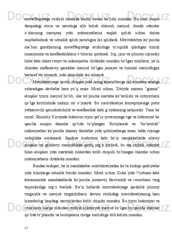 muvaffaqiyatga   erishish   borasida   kuchli   bosim   bo‘lishi   mumkin.   Bu   omil   yuqori
darajadagi   stress   va   xavotirga   olib   kelish   ehtimoli   mavjud,   chunki   odamlar
o‘zlarining   mavqeini   yoki   imkoniyatlarini   saqlab   qolish   uchun   doimo
raqobatlashish va ustunlik qilish zarurligini his qilishadi. Meritokratiya ko‘pincha
ma’lum   guruhlarning   muvaffaqiyatga   erishishiga   to‘sqinlik   qiladigan   tizimli
muammolar va tarafkashliklarni e’tiborsiz qoldiradi. Irqi, jinsi va ijtimoiy-iqtisodiy
holat kabi shaxs resurs va imkoniyatini cheklashi mumkin bo‘lgan omillarni, ya’ni
shunday   mafkuraviy   qarashlar   mavjud   bo‘lgan   jamiyat   va   tizimlar   mavjudligini
bartaraf eta olmaydi, yoki shunchaki tan olmaydi.   
Meritokratiyaga qarshi chiqqan yoki uning tamoyillariga zid siyosatni amalga
oshiradigan   davlatlar   ham   yo‘q   emas.   Misol   uchun,   Xitoyda   maxsus   “guanxi”
aloqalar   tizimi  mavjud  bo‘lib,  ular   ko‘pincha  martaba  ko‘tarilishi   va  imtiyozlarni
qo‘lga   kiritilishida   muhim   rol   o‘ynaydi.   Bu   meritokratiya   konsepsiyasiga   putur
yetkazuvchi qarindoshchilik va tarafkashlik kabi g‘oyalarning natijasidir. Yana bir
misol, Shimoliy Koreyada hukmron rejim qat’iy iyerarxiyaga ega va hokimiyat bir
qancha   muqim   shaxslar   qo‘lida   to‘plangan.   Rivojlanish   va   “ko‘tarilish”
imkoniyatlari  ko‘pincha shaxsiy  fazilatlar  yoki qobiliyatlarga emas, balki  rejimga
sodiqlikka   asoslanadi.   Saudiya   Arabistoni   kabi   ba’zi   mamlakatlarda   oilaviy
aloqalar   va   qabilaviy   mansublikka   qattiq   urg‘u   beriladi,   bu   esa   nufuzli   shaxslar
bilan aloqalari   yoki  martabali  oilalardan  kelib chiqishi  bo‘lmagan  shaxslar   uchun
imkoniyatlarni cheklashi mumkin.  
Bundan tashqari, ba’zi mamlakatlar meritokratiyadan ko‘ra boshqa qadriyatlar
yoki   tizimlarga   ustunlik   berishi   mumkin.   Misol   uchun,   Kuba   yoki   Vyetnam   kabi
kommunistik   mamlakatlarda   ko‘pincha   jamoaviy   farovonlik   va   resurslarni   teng
taqsimlashga   urg‘u   beriladi.   Ba’zi   hollarda   meritokratiyaga   qarshilik   ijtimoiy
tengsizlik   va   mavjud   tengsizliklarni   davom   etishidagi   meritokratiyaning   ham
hissadorligi haqidagi xavotirlardan kelib chiqishi mumkin. Bu tizim hokimiyat va
resurslarni ularga oldindan erishish imkoniyati mavjud bo‘lgan bir qancha shaxslar
qo‘lida to‘planishi va boshqalarni chetga surilishiga olib kelishi mumkin.  
27 
