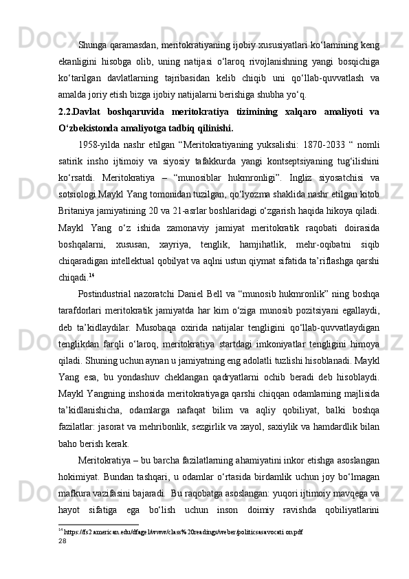 Shunga qaramasdan, meritokratiyaning ijobiy xususiyatlari ko‘lamining keng
ekanligini   hisobga   olib,   uning   natijasi   o‘laroq   rivojlanishning   yangi   bosqichiga
ko‘tarilgan   davlatlarning   tajribasidan   kelib   chiqib   uni   qo‘llab-quvvatlash   va
amalda joriy etish bizga ijobiy natijalarni berishiga shubha yo‘q. 
2.2.Davlat   boshqaruvida   meritokratiya   tizimining   xalqaro   amaliyoti   va
O‘zbekistonda amaliyotga tadbiq qilinishi.
1958-yilda   nashr   etilgan   “Meritokratiyaning   yuksalishi:   1870-2033   “   nomli
satirik   insho   ijtimoiy   va   siyosiy   tafakkurda   yangi   kontseptsiyaning   tug‘ilishini
ko‘rsatdi.   Meritokratiya   –   “munosiblar   hukmronligi”.   Ingliz   siyosatchisi   va
sotsiologi Maykl Yang tomonidan tuzilgan, qo‘lyozma shaklida nashr etilgan kitob
Britaniya jamiyatining 20 va 21-asrlar boshlaridagi o‘zgarish haqida hikoya qiladi.
Maykl   Yang   o‘z   ishida   zamonaviy   jamiyat   meritokratik   raqobati   doirasida
boshqalarni,   xususan,   xayriya,   tenglik,   hamjihatlik,   mehr-oqibatni   siqib
chiqaradigan intellektual qobilyat va aqlni ustun qiymat sifatida ta’riflashga qarshi
chiqadi. 14
Postindustrial  nazoratchi  Daniel   Bell   va “munosib  hukmronlik” ning  boshqa
tarafdorlari   meritokratik   jamiyatda   har   kim   o‘ziga   munosib   pozitsiyani   egallaydi,
deb   ta’kidlaydilar.   Musobaqa   oxirida   natijalar   tengligini   qo‘llab-quvvatlaydigan
tenglikdan   farqli   o‘laroq,   meritokratiya   startdagi   imkoniyatlar   tengligini   himoya
qiladi. Shuning uchun aynan u jamiyatning eng adolatli tuzlishi hisoblanadi. Maykl
Yang   esa,   bu   yondashuv   cheklangan   qadryatlarni   ochib   beradi   deb   hisoblaydi.
Maykl  Yangning inshosida  meritokratiyaga qarshi  chiqqan odamlarning majlisida
ta’kidlanishicha,   odamlarga   nafaqat   bilim   va   aqliy   qobiliyat,   balki   boshqa
fazilatlar: jasorat va mehribonlik, sezgirlik va xayol, saxiylik va hamdardlik bilan
baho berish kerak.  
Meritokratiya – bu barcha fazilatlarning ahamiyatini inkor etishga asoslangan
hokimiyat.   Bundan   tashqari,   u   odamlar   o‘rtasida   birdamlik   uchun   joy   bo‘lmagan
mafkura vazifasini bajaradi.  Bu raqobatga asoslangan: yuqori ijtimoiy mavqega va
hayot   sifatiga   ega   bo‘lish   uchun   inson   doimiy   ravishda   qobiliyatlarini
14
  https://fs2.american.edu/dfagel/www/class%20readings/weber/politicsasavocati on.pdf
28 