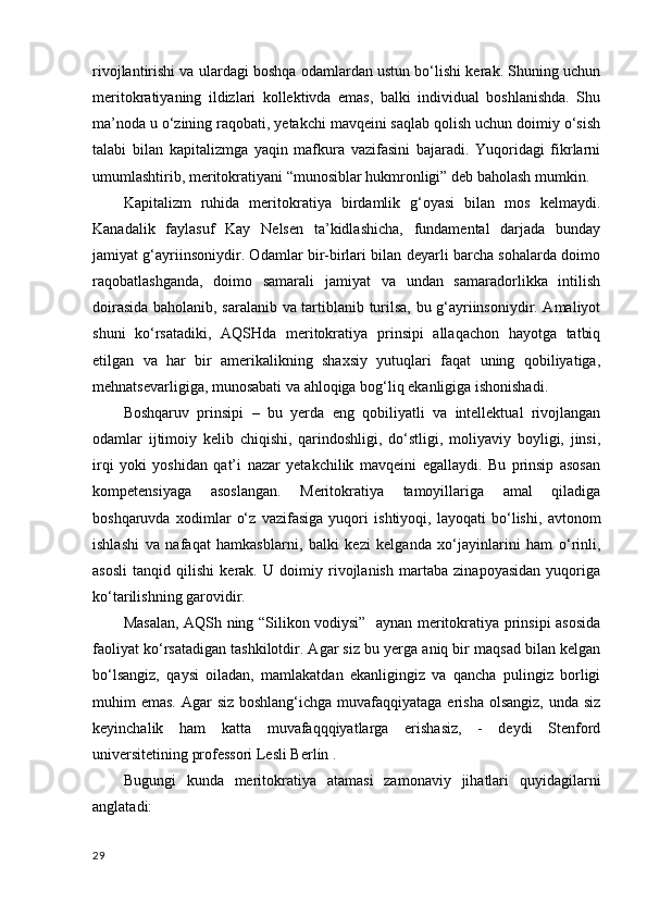rivojlantirishi va ulardagi boshqa odamlardan ustun bo‘lishi kerak. Shuning uchun
meritokratiyaning   ildizlari   kollektivda   emas,   balki   individual   boshlanishda.   Shu
ma’noda u o‘zining raqobati, yetakchi mavqeini saqlab qolish uchun doimiy o‘sish
talabi   bilan   kapitalizmga   yaqin   mafkura   vazifasini   bajaradi.   Yuqoridagi   fikrlarni
umumlashtirib, meritokratiyani “munosiblar hukmronligi” deb baholash mumkin. 
Kapitalizm   ruhida   meritokratiya   birdamlik   g‘oyasi   bilan   mos   kelmaydi.
Kanadalik   faylasuf   Kay   Nelsen   ta’kidlashicha,   fundamental   darjada   bunday
jamiyat g‘ayriinsoniydir. Odamlar bir-birlari bilan deyarli barcha sohalarda doimo
raqobatlashganda,   doimo   samarali   jamiyat   va   undan   samaradorlikka   intilish
doirasida baholanib, saralanib va tartiblanib turilsa, bu g‘ayriinsoniydir. Amaliyot
shuni   ko‘rsatadiki,   AQSHda   meritokratiya   prinsipi   allaqachon   hayotga   tatbiq
etilgan   va   har   bir   amerikalikning   shaxsiy   yutuqlari   faqat   uning   qobiliyatiga,
mehnatsevarligiga, munosabati va ahloqiga bog‘liq ekanligiga ishonishadi. 
Boshqaruv   prinsipi   –   bu   yerda   eng   qobiliyatli   va   intellektual   rivojlangan
odamlar   ijtimoiy   kelib   chiqishi,   qarindoshligi,   do‘stligi,   moliyaviy   boyligi,   jinsi,
irqi   yoki   yoshidan   qat’i   nazar   yetakchilik   mavqeini   egallaydi.   Bu   prinsip   asosan
kompetensiyaga   asoslangan.   Meritokratiya   tamoyillariga   amal   qiladiga
boshqaruvda   xodimlar   o‘z   vazifasiga   yuqori   ishtiyoqi,   layoqati   bo‘lishi,   avtonom
ishlashi   va   nafaqat   hamkasblarni,   balki   kezi   kelganda   xo‘jayinlarini   ham   o‘rinli,
asosli   tanqid   qilishi   kerak.   U   doimiy   rivojlanish   martaba   zinapoyasidan   yuqoriga
ko‘tarilishning garovidir. 
Masalan, AQSh ning “Silikon vodiysi”   aynan meritokratiya prinsipi asosida
faoliyat ko‘rsatadigan tashkilotdir. Agar siz bu yerga aniq bir maqsad bilan kelgan
bo‘lsangiz,   qaysi   oiladan,   mamlakatdan   ekanligingiz   va   qancha   pulingiz   borligi
muhim emas. Agar  siz boshlang‘ichga muvafaqqiyataga erisha olsangiz, unda siz
keyinchalik   ham   katta   muvafaqqqiyatlarga   erishasiz,   -   deydi   Stenford
universitetining professori Lesli Berlin . 
Bugungi   kunda   meritokratiya   atamasi   zamonaviy   jihatlari   quyidagilarni
anglatadi: 
29 