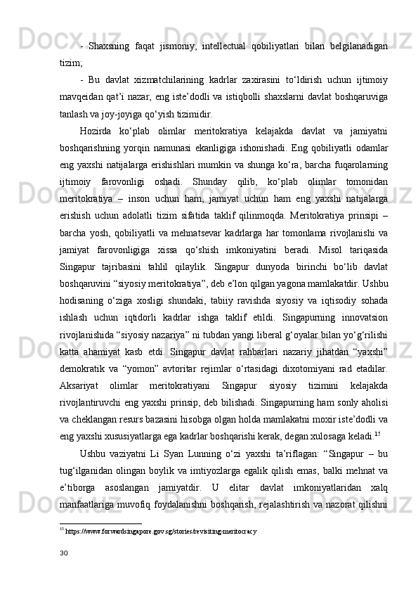 -   Shaxsning   faqat   jismoniy,   intellectual   qobiliyatlari   bilan   belgilanadigan
tizim; 
-   Bu   davlat   xizmatchilarining   kadrlar   zaxirasini   to‘ldirish   uchun   ijtimoiy
mavqeidan qat’i  nazar, eng iste’dodli  va istiqbolli  shaxslarni  davlat  boshqaruviga
tanlash va joy-joyiga qo‘yish tizimidir. 
Hozirda   ko‘plab   olimlar   meritokratiya   kelajakda   davlat   va   jamiyatni
boshqarishning   yorqin   namunasi   ekanligiga   ishonishadi.   Eng   qobiliyatli   odamlar
eng yaxshi  natijalarga erishishlari  mumkin va shunga ko‘ra, barcha fuqarolarning
ijtimoiy   farovonligi   oshadi.   Shunday   qilib,   ko‘plab   olimlar   tomonidan
meritokratiya   –   inson   uchun   ham,   jamiyat   uchun   ham   eng   yaxshi   natijalarga
erishish   uchun   adolatli   tizim   sifatida   taklif   qilinmoqda.   Meritokratiya   prinsipi   –
barcha   yosh,   qobiliyatli   va   mehnatsevar   kadrlarga   har   tomonlama   rivojlanishi   va
jamiyat   farovonligiga   xissa   qo‘shish   imkoniyatini   beradi.   Misol   tariqasida
Singapur   tajribasini   tahlil   qilaylik.   Singapur   dunyoda   birinchi   bo‘lib   davlat
boshqaruvini “siyosiy meritokratiya”, deb e’lon qilgan yagona mamlakatdir. Ushbu
hodisaning   o‘ziga   xosligi   shundaki,   tabiiy   ravishda   siyosiy   va   iqtisodiy   sohada
ishlash   uchun   iqtidorli   kadrlar   ishga   taklif   etildi.   Singapurning   innovatsion
rivojlanishida “siyosiy nazariya” ni tubdan yangi liberal g‘oyalar bilan yo‘g‘rilishi
katta   ahamiyat   kasb   etdi.   Singapur   davlat   rahbarlari   nazariy   jihatdan   “yaxshi”
demokratik   va   “yomon”   avtoritar   rejimlar   o‘rtasidagi   dixotomiyani   rad   etadilar.
Aksariyat   olimlar   meritokratiyani   Singapur   siyosiy   tizimini   kelajakda
rivojlantiruvchi eng yaxshi  prinsip, deb bilishadi. Singapurning ham sonly aholisi
va cheklangan resurs bazasini hisobga olgan holda mamlakatni moxir iste’dodli va
eng yaxshi xususiyatlarga ega kadrlar boshqarishi kerak, degan xulosaga keladi. 15
Ushbu   vaziyatni   Li   Syan   Lunning   o‘zi   yaxshi   ta’riflagan:   “Singapur   –   bu
tug‘ilganidan   olingan   boylik   va   imtiyozlarga   egalik   qilish   emas,   balki   mehnat   va
e’tiborga   asoslangan   jamiyatdir.   U   elitar   davlat   imkoniyatlaridan   xalq
manfaatlariga muvofiq foydalanishni  boshqarish, rejalashtirish va nazorat  qilishni
15
  https://www.forwardsingapore.gov.sg/stories/revisiting-meritocracy 
30 