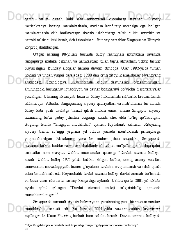 qarshi   qat’iy   kurash   kabi   o‘ta   munozarali   choralarga   tayanadi.   Siyosiy
meritokratiya   boshqa   mamlakatlarda,   ayniqsa   konfutsiy   merosiga   ega   bo‘lgan
mamlakatlarda   olib   borilayotgan   siyosiy   islohotlarga   ta’sir   qilishi   mumkin   va
hattoki ta’sir qilishi kerak, deb ishonishadi. Bunday qarashlar Singapur va Xitoyda
ko‘proq shakllangan. 
O‘tgan   asrning   90-yillari   boshida   Xitoy   rasmiylari   muntazam   ravishda
Singapurga   malaka   oshirish   va   hamkasblari   bilan   tajria   almashish   uchun   tashrif
buyurishgan.   Bunday   aloqalar   hamon   davom   etmoqda.   Ular   1992-yilda   tuman
hokimi va undan yuqori darajadagi 1200 dan ortiq xitoylik amaldorlar Nyangyang
shaxridagi   Texnologiya   universitetida   o‘quv   dasturlarini   o‘zlashtirishgan,
shuningdek,  boshqaruv   iqtisodiyoti   va  davlat   boshqaruvi  bo‘yicha  dissertatsiyalar
yozishgan.   Ularning   aksariyati   hozirda   Xitoy   hukumatida   rahbarlik   lavozimlarida
ishlamoqda.   Albatta,   Singapurning   siyosiy   qadriyatlari   va   institutlarini   bir   zumda
Xitoy   kabi   yirik   davlatga   tranzit   qilish   mukin   emas,   ammo   Singapur   siyosiy
tizimining   ba’zi   ijobiy   jihatlari   bugungi   kunda   chet   elda   to‘liq   qo‘llanilgan.
Bugungi   kunda   “Singapur   modelidan”   qisman   foydalanib   kelinadi.   Xitoyning
siyosiy   tizimi   so‘nggi   yigirma   yil   ichida   yanada   meritokratik   prinsiplarga
yaqinlashtirilgan.   Masalaning   yana   bir   muhim   jihati   shundaki,   Singapurda
hukumat tarkibi kadrlar zaxirasini shakllantirish uchun mo‘ljallangan boshqa qator
institutlar   ham   mavjud.   Ushbu   muassasalar   qatoriga   “Davlat   xizmati   kolleji”
kiradi.   Ushbu   kollej   1971-yilda   tashkil   etilgan   bo‘lib,   uning   asosiy   vazifasi
innovatsion muvafaqqiyatli biznes g‘oyalarni davlatni rivojlantirish va isloh qilish
bilan birlashtirish edi. Keyinchalik davlat xizmati kolleji davlat xizmati bo‘limida
va   bosh   vazir   idorasida   rasmiy   kengashga   aylandi.   Ushbu   qoida   2001-yil   oktabr
oyida   qabul   qilingan   “Davlat   xizmati   kolleji   to‘g‘risida”gi   qonunda
mustahkamlangan. 16
Singapurda samarali siyosiy hokimiyatni yaratshning yana bir muhim vositasi
murabbiylik   instituti   edi.   Bu   borada   2004-yilda   vazir-murabbiy   lavozimini
egallagan   Li   Kuan   Yu   ning   harkati   ham   dalolat   beradi.   Davlat   xizmati   kollejida
16
https://engelsbergideas.com/notebook/imperial-germany-mighty-power-ormodern-meritocracy/
32 
