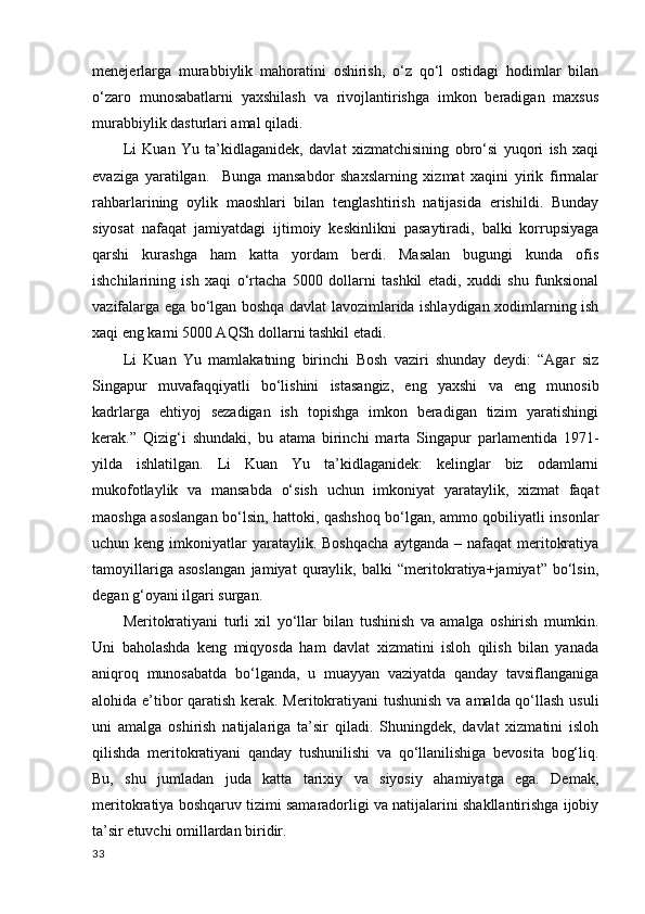 menejerlarga   murabbiylik   mahoratini   oshirish,   o‘z   qo‘l   ostidagi   hodimlar   bilan
o‘zaro   munosabatlarni   yaxshilash   va   rivojlantirishga   imkon   beradigan   maxsus
murabbiylik dasturlari amal qiladi. 
Li   Kuan   Yu   ta’kidlaganidek,   davlat   xizmatchisining   obro‘si   yuqori   ish   xaqi
evaziga   yaratilgan.     Bunga   mansabdor   shaxslarning   xizmat   xaqini   yirik   firmalar
rahbarlarining   oylik   maoshlari   bilan   tenglashtirish   natijasida   erishildi.   Bunday
siyosat   nafaqat   jamiyatdagi   ijtimoiy   keskinlikni   pasaytiradi,   balki   korrupsiyaga
qarshi   kurashga   ham   katta   yordam   berdi.   Masalan   bugungi   kunda   ofis
ishchilarining   ish   xaqi   o‘rtacha   5000   dollarni   tashkil   etadi,   xuddi   shu   funksional
vazifalarga ega bo‘lgan boshqa davlat lavozimlarida ishlaydigan xodimlarning ish
xaqi eng kami 5000 AQSh dollarni tashkil etadi. 
Li   Kuan   Yu   mamlakatning   birinchi   Bosh   vaziri   shunday   deydi:   “Agar   siz
Singapur   muvafaqqiyatli   bo‘lishini   istasangiz,   eng   yaxshi   va   eng   munosib
kadrlarga   ehtiyoj   sezadigan   ish   topishga   imkon   beradigan   tizim   yaratishingi
kerak.”   Qizig‘i   shundaki,   bu   atama   birinchi   marta   Singapur   parlamentida   1971-
yilda   ishlatilgan.   Li   Kuan   Yu   ta’kidlaganidek:   kelinglar   biz   odamlarni
mukofotlaylik   va   mansabda   o‘sish   uchun   imkoniyat   yarataylik,   xizmat   faqat
maoshga asoslangan bo‘lsin, hattoki, qashshoq bo‘lgan, ammo qobiliyatli insonlar
uchun keng  imkoniyatlar  yarataylik. Boshqacha  aytganda  –  nafaqat  meritokratiya
tamoyillariga   asoslangan   jamiyat   quraylik,   balki   “meritokratiya+jamiyat”   bo‘lsin,
degan g‘oyani ilgari surgan. 
Meritokratiyani   turli   xil   yo‘llar   bilan   tushinish   va   amalga   oshirish   mumkin.
Uni   baholashda   keng   miqyosda   ham   davlat   xizmatini   isloh   qilish   bilan   yanada
aniqroq   munosabatda   bo‘lganda,   u   muayyan   vaziyatda   qanday   tavsiflanganiga
alohida e’tibor qaratish kerak. Meritokratiyani tushunish va amalda qo‘llash usuli
uni   amalga   oshirish   natijalariga   ta’sir   qiladi.   Shuningdek,   davlat   xizmatini   isloh
qilishda   meritokratiyani   qanday   tushunilishi   va   qo‘llanilishiga   bevosita   bog‘liq.
Bu,   shu   jumladan   juda   katta   tarixiy   va   siyosiy   ahamiyatga   ega.   Demak,
meritokratiya boshqaruv tizimi samaradorligi va natijalarini shakllantirishga ijobiy
ta’sir etuvchi omillardan biridir. 
33 
