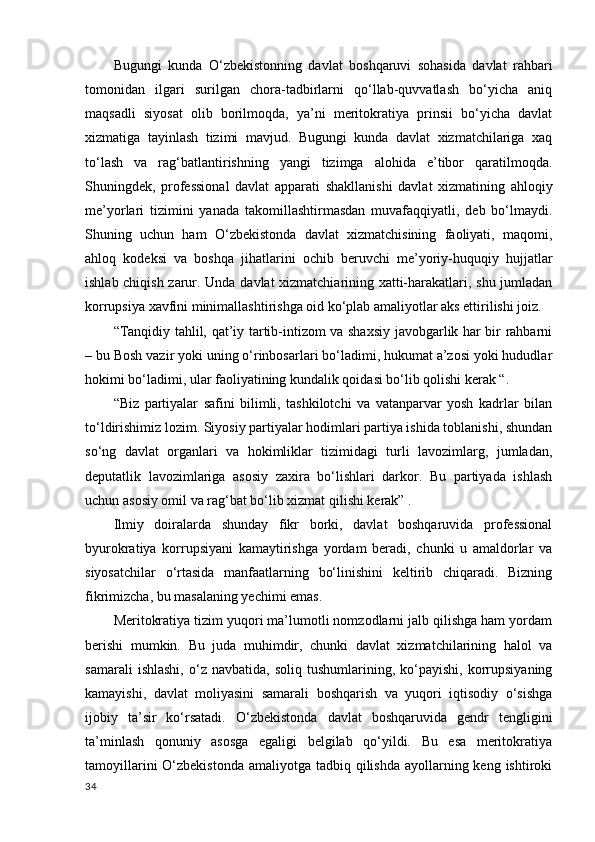 Bugungi   kunda   O‘zbekistonning   davlat   boshqaruvi   sohasida   davlat   rahbari
tomonidan   ilgari   surilgan   chora-tadbirlarni   qo‘llab-quvvatlash   bo‘yicha   aniq
maqsadli   siyosat   olib   borilmoqda,   ya’ni   meritokratiya   prinsii   bo‘yicha   davlat
xizmatiga   tayinlash   tizimi   mavjud.   Bugungi   kunda   davlat   xizmatchilariga   xaq
to‘lash   va   rag‘batlantirishning   yangi   tizimga   alohida   e’tibor   qaratilmoqda.
Shuningdek,   professional   davlat   apparati   shakllanishi   davlat   xizmatining   ahloqiy
me’yorlari   tizimini   yanada   takomillashtirmasdan   muvafaqqiyatli,   deb   bo‘lmaydi.
Shuning   uchun   ham   O‘zbekistonda   davlat   xizmatchisining   faoliyati,   maqomi,
ahloq   kodeksi   va   boshqa   jihatlarini   ochib   beruvchi   me’yoriy-huquqiy   hujjatlar
ishlab chiqish zarur. Unda davlat xizmatchiarining xatti-harakatlari, shu jumladan
korrupsiya xavfini minimallashtirishga oid ko‘plab amaliyotlar aks ettirilishi joiz. 
“Tanqidiy tahlil, qat’iy tartib-intizom va shaxsiy javobgarlik har bir rahbarni
– bu Bosh vazir yoki uning o‘rinbosarlari bo‘ladimi, hukumat a’zosi yoki hududlar
hokimi bo‘ladimi, ular faoliyatining kundalik qoidasi bo‘lib qolishi kerak “. 
“Biz   partiyalar   safini   bilimli,   tashkilotchi   va   vatanparvar   yosh   kadrlar   bilan
to‘ldirishimiz lozim. Siyosiy partiyalar hodimlari partiya ishida toblanishi, shundan
so‘ng   davlat   organlari   va   hokimliklar   tizimidagi   turli   lavozimlarg,   jumladan,
deputatlik   lavozimlariga   asosiy   zaxira   bo‘lishlari   darkor.   Bu   partiyada   ishlash
uchun asosiy omil va rag‘bat bo‘lib xizmat qilishi kerak” .  
Ilmiy   doiralarda   shunday   fikr   borki,   davlat   boshqaruvida   professional
byurokratiya   korrupsiyani   kamaytirishga   yordam   beradi,   chunki   u   amaldorlar   va
siyosatchilar   o‘rtasida   manfaatlarning   bo‘linishini   keltirib   chiqaradi.   Bizning
fikrimizcha, bu masalaning yechimi emas. 
Meritokratiya tizim yuqori ma’lumotli nomzodlarni jalb qilishga ham yordam
berishi   mumkin.   Bu   juda   muhimdir,   chunki   davlat   xizmatchilarining   halol   va
samarali   ishlashi,   o‘z  navbatida,   soliq   tushumlarining,  ko‘payishi,   korrupsiyaning
kamayishi,   davlat   moliyasini   samarali   boshqarish   va   yuqori   iqtisodiy   o‘sishga
ijobiy   ta’sir   ko‘rsatadi.   O‘zbekistonda   davlat   boshqaruvida   gendr   tengligini
ta’minlash   qonuniy   asosga   egaligi   belgilab   qo‘yildi.   Bu   esa   meritokratiya
tamoyillarini  O‘zbekistonda  amaliyotga tadbiq qilishda ayollarning keng ishtiroki
34 