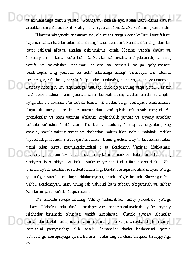 ta’minlanishiga   zamin   yaratdi.   Boshqaruv   sohasia   ayollardan   ham   kuchli   davlat
arboblari chiqishi bu meritokratiya nazariyasi amaliyotda aks etishining xosilasidir.
“Hammamiz yaxshi tushunamizki, oldimizda turgan keng ko‘lamli vazifalarni
bajarish uchun kadrlar bilan ishlashning butun tizimini takomillashtirishga doir bir
qator   ishlarni   albatta   amalga   oshirishimiz   kerak.   Hozirgi   vaqtda   davlat   va
hokimiyat   idoralarida   ko‘p   hollarda   kadrlar   salohiyatidan   foydalanish,   ularning
vazifa   va   vakolatlari   taqsimoti   oqilona   va   samarali   yo‘lga   qo‘yilmagani
sezilmoqda.   Eng   yomoni,   bu   holat   ishimizga   halaqit   bermoqda.   Bir   idorani
qarasangiz,   ish   ko‘p,   vazifa   ko‘p,   lekin   ishlaydigan   odam,   kadr   yetishmaydi.
Bunday   noto‘g‘ri   ish   taqsimotiga   mutlaqo   chek   qo‘yishning   vaqti   yetdi.   Har   bir
davlat xizmatchisi o‘zining burchi va majburiyatini aniq-ravshan bilishi, soda qilib
aytganda, o‘z arvasini o‘zi tortishi lozim”. Shu bilan birga, boshqaruv tuzilmalarini
fuqarolik   jamiyati   institutlari   nazoratidan   ozod   qilish   imkoniyati   mavjud.   Bu
prezidentlar   va   bosh   vazirlar   o‘zlarini   keyinchalik   jamoat   va   siyosiy   arboblar
sifatida   ko‘rishni   boshladilar.   “Bu   borada   hududiy   boshqaruv   organlari,   eng
avvalo,   mamlakatimiz   tuman   va   shaharlari   hokimliklari   uchun   malakali   kadrlar
tayyorlashga alohida e’tibor qaratish zarur.  Buning uchun Oliy ta’lim muassasalari
tizmi   bilan   birga,   mamlakatimizdagi   6   ta   akademiy,   Vazirlar   Mahkamasi
huzuridagi   Korporativ   boshqaruv   ilmiy-ta’lim   markazi   kabi   tashkilotlarning
ilmiyamaliy   salohiyati   va   imkoniyatlarini   yanada   faol   safarbar   eish   darkor.   Shu
o‘rinda aytish kerakki, Prezident huzuridagi Davlat boshqaruvi akademiyasi o‘ziga
yuklatilgan vazifani mutlaqo uddalamayapti, desak, to‘g‘ri bo‘ladi. Shuning uchun
ushbu   akademiyani   ham,   uning   ish   uslubini   ham   tubdan   o‘zgartirish   va   rahbar
kadrlarini qayta ko‘rib chiqish lozim” . 
O‘z   tarixida   rivojlanishning   “Milliy   tiklanishdan   milliy   yuksalish”   yo‘liga
o‘tgan   O‘zbekistonda   davlat   boshqaruvini   modernizatsiyalash,   ya’ni   siyosiy
islohotlar   birlamchi   o‘rindagi   vazifa   hisoblanadi.   Chunki   siyosiy   islohotlar
samarador davlat boshqaruvini qaror toptirishga, bu esa, o‘z navbatida, korrupsiya
darajasini   pasaytirishga   olib   keladi.   Samarador   davlat   boshqaruvi,   qonun
ustuvorligi, korrupsiyaga qarshi kurash – bularning barchasi barqaror taraqqiyotga
35 