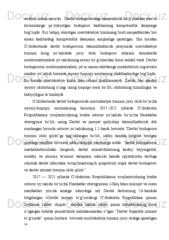 erishish uchun zarurdir . Davlat boshqaruvidagi samaradorlik ko‘p jihatdan mas’ul
lavozimlarga   qo‘yilayotgan   boshqaruv   kadrlarining   kompetentlik   darajasiga
bog‘liqdir. Biz tadqiq etayotgan meritokratiya tizimining bosh maqsadlaridan biri
aynan   kadrlardagi   kompetentlik   darajasini   aniqlashga   qaratilgan.   Shu   boisdan
O‘zbekistonda   davlat   boshqaruvini   takomillashtirish   jarayonida   meritokratiya
tizimini   keng   yo‘nalishda   joriy   etish   boshqaruv   sohasini   demokratik
modernizatsiyalash yo‘nalishining asosiy bo‘g‘inlaridan birini tashkil etadi. Davlat
boshqaruvini modernizatsiyalash, ya’ni zamon talablariga moslashtirish eng avvalo
mazkur yo‘nalish borasida siyosiy-huquqiy asoslarning shakllantirishga bog‘liqdir.
Bu   borada   meritokratiya   tizimi   ham   istisno   hisoblanmaydi.   Zeroki,   har   qanday
siyosiy   islohotning  o‘zagi   uning  huquqiy  asosi   bo‘lib,  islohotning  tizimliligini  va
tadrijiyligini ta’minlaydi. 
O‘zbekistonda davlat boshqaruvida meritokratiya tizimini joriy etish bo‘yicha
siyosiy-huquqiy   mezonlarning   birinchisi   2017-2021   yillarda   O‘zbekiston
Respublikasini   rivojlantirishning   beshta   ustuvor   yo‘nalishi   bo‘yicha   Harakatlar
strategiyasi   bo‘lib,   uning   Davlat   va   jamiyat   qurilishini   takomillashtirish   deb
nomlangan birinchi ustuvor yo‘nalishining 1.2-bandi bevosita “Davlat boshqaruvi
tizimini   isloh   qilish”ga   bag‘ishlangan   bo‘lib,   ushbu   bandda   belgilab   berilgan
quyidagi vazifalar bilvosita ushbu tadqiqot mavzusiga oiddir: “davlat boshqaruvini
markazlashtirishdan   chiqarish,   davlat   xizmatchilarining   kasbiy   tayyorgarlik,
moddiy   va   ijtimoiy   ta’minot   darajasini   oshirish   hamda   iqtisodiyotni   tartibga
solishda davlat ishtirokini bosqichmabosqich qisqartirish orqali  davlat  boshqaruvi
va davlat xizmati tizimini isloh qilish “. 
2017   —   2021   yillarda   O‘zbekiston   Respublikasini   rivojlantirishning   beshta
ustuvor yo‘nalishi bo‘yicha Harakatlar strategiyasini «Xalq bilan muloqot va inson
manfaatlari   yili»da   amalga   oshirishga   oid   Davlat   dasturining   16-bandida
belgilangan   «Davlat   xizmati   to‘g‘risida»gi   O‘zbekiston   Respublikasi   qonuni
loyihasini   ishlab   chiqish     vazifasi   hamda   ushbu   qonun   tashabbusining   biroz
o‘zgargan   holatda   jamoatchilik   muhokamasidan   o‘tgan   “Davlat   fuqarolik   xizmati
to‘g‘risida” qonun loyihasi  bevosita meritokratiya tizimini joriy etishga qaratilgan
36 