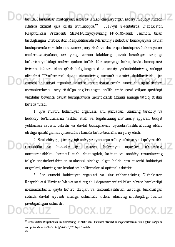 bo‘lib, Harakatlar  strategiyasi  asosida  ishlab chiqilayotgan asosiy huquqiy mezon
sifatida   xizmat   qila   olishi   kutilmoqda. 17
    2017-yil   8-sentabrda   O‘zbekiston
Respublikasi   Prezidenti   Sh.M.Mirziyoyevning   PF-5185-sonli   Farmoni   bilan
tasdiqlangan O‘zbekiston Respublikasida Ma’muriy islohotlar konsepsiyasi  davlat
boshqaruvida meritokratik tizimni joriy etish va shu orqali boshqaruv hokimiyatini
modernizatsiyalash,   uni   yangi   zamon   talablariga   javob   beradigan   darajaga
ko‘tarish   yo‘lidagi   muhim   qadam   bo‘ldi.   Konsepsiyaga   ko‘ra,   davlat   boshqaruvi
tizimini   tubdan   isloh   qilish   belgilangan   6   ta   asosiy   yo‘nalishlarining   so‘nggi
oltinchisi   “Professional   davlat   xizmatining   samarali   tizimini   shakllantirish,   ijro
etuvchi hokimiyat organlari tizimida korrupsiyaga qarshi kurashishning ta’sirchan
mexanizmlarini   joriy   etish”ga   bag‘ishlangan   bo‘lib,   unda   qayd   etilgan   quyidagi
vazifalar   bevosita   davlat   boshqaruvida   meritokratik   tizimni   amalga   tatbiq   etishni
ko‘zda tutadi: 
1.   Ijro   etuvchi   hokimiyat   organlari,   shu   jumladan,   ularning   tarkibiy   va
hududiy   bo‘linmalarini   tashkil   etish   va   tugatishning   ma’muriy   apparat,   budjet
yuklamasi   asossiz   oshishi   va   davlat   boshqaruvini   byurokratlashtirishning   oldini
olishga qaratilgan aniq mezonlari hamda tartib-taomillarini joriy etish. 
2. Real ehtiyoj, ijtimoiy-iqtisodiy jarayonlarga salbiy ta’sirga yo‘l qo‘ymaslik,
respublika   va   hududiy   ijro   etuvchi   hokimiyat   organlari   o‘rtasidagi
nomutanosiblikni   bartaraf   etish,   shuningdek,   kadrlar   va   moddiy   resurslarning
to‘g‘ri   taqsimlanishini   ta’minlashni   hisobga   olgan   holda,   ijro   etuvchi   hokimiyat
organlari, ularning tuzilmalari va bo‘linmalarini optimallashtirish. 
3.   Ijro   etuvchi   hokimiyat   organlari   va   ular   rahbarlarining   O‘zbekiston
Respublikasi Vazirlar Mahkamasi tegishli departamentlari bilan o‘zaro hamkorligi
mexanizmlarini   qayta   ko‘rib   chiqish   va   takomillashtirish   hisobiga   biriktirilgan
sohada   davlat   siyosati   amalga   oshirilishi   uchun   ularning   mustaqilligi   hamda
javobgarligini oshirish . 
17
  O‘zbekiston Respublikasi Prezidentining PF-5847-sonli Farmoni “Davlat boshqaruvi tizimini isloh qilish bo‘yicha
kompleks chora-tadbirlar to‘g‘risida”, 2019-yil 3-oktabr.
37 