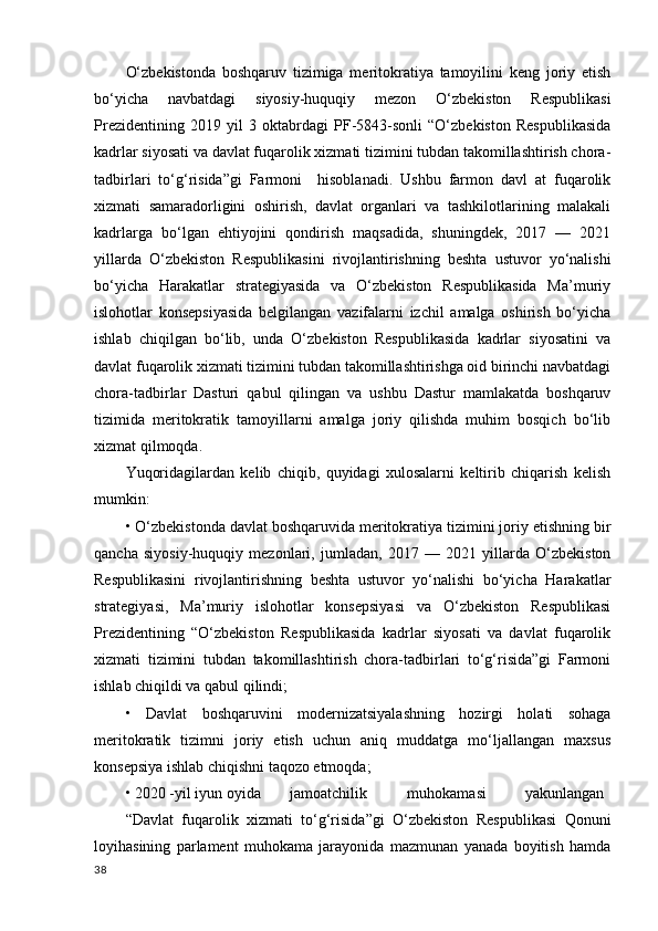 O‘zbekistonda   boshqaruv   tizimiga   meritokratiya   tamoyilini   keng   joriy   etish
bo‘yicha   navbatdagi   siyosiy-huquqiy   mezon   O‘zbekiston   Respublikasi
Prezidentining   2019   yil   3   oktabrdagi   PF-5843-sonli   “O‘zbekiston   Respublikasida
kadrlar siyosati va davlat fuqarolik xizmati tizimini tubdan takomillashtirish chora-
tadbirlari   to‘g‘risida”gi   Farmoni     hisoblanadi.   Ushbu   farmon   davl   at   fuqarolik
xizmati   samaradorligini   oshirish,   davlat   organlari   va   tashkilotlarining   malakali
kadrlarga   bo‘lgan   ehtiyojini   qondirish   maqsadida,   shuningdek,   2017   —   2021
yillarda   O‘zbekiston   Respublikasini   rivojlantirishning   beshta   ustuvor   yo‘nalishi
bo‘yicha   Harakatlar   strategiyasida   va   O‘zbekiston   Respublikasida   Ma’muriy
islohotlar   konsepsiyasida   belgilangan   vazifalarni   izchil   amalga   oshirish   bo‘yicha
ishlab   chiqilgan   bo‘lib,   unda   O‘zbekiston   Respublikasida   kadrlar   siyosatini   va
davlat fuqarolik xizmati tizimini tubdan takomillashtirishga oid birinchi navbatdagi
chora-tadbirlar   Dasturi   qabul   qilingan   va   ushbu   Dastur   mamlakatda   boshqaruv
tizimida   meritokratik   tamoyillarni   amalga   joriy   qilishda   muhim   bosqich   bo‘lib
xizmat qilmoqda.  
Yuqoridagilardan   kelib   chiqib,   quyidagi   xulosalarni   keltirib   chiqarish   kelish
mumkin: 
• O‘zbekistonda davlat boshqaruvida meritokratiya tizimini joriy etishning bir
qancha   siyosiy-huquqiy   mezonlari,   jumladan,   2017   —   2021   yillarda   O‘zbekiston
Respublikasini   rivojlantirishning   beshta   ustuvor   yo‘nalishi   bo‘yicha   Harakatlar
strategiyasi,   Ma’muriy   islohotlar   konsepsiyasi   va   O‘zbekiston   Respublikasi
Prezidentining   “O‘zbekiston   Respublikasida   kadrlar   siyosati   va   davlat   fuqarolik
xizmati   tizimini   tubdan   takomillashtirish   chora-tadbirlari   to‘g‘risida”gi   Farmoni
ishlab chiqildi va qabul qilindi; 
•   Davlat   boshqaruvini   modernizatsiyalashning   hozirgi   holati   sohaga
meritokratik   tizimni   joriy   etish   uchun   aniq   muddatga   mo‘ljallangan   maxsus
konsepsiya ishlab chiqishni taqozo etmoqda; 
• 2020 -yil iyun oyida  jamoatchilik  muhokamasi  yakunlangan 
“Davlat   fuqarolik   xizmati   to‘g‘risida”gi   O‘zbekiston   Respublikasi   Qonuni
loyihasining   parlament   muhokama   jarayonida   mazmunan   yanada   boyitish   hamda
38 