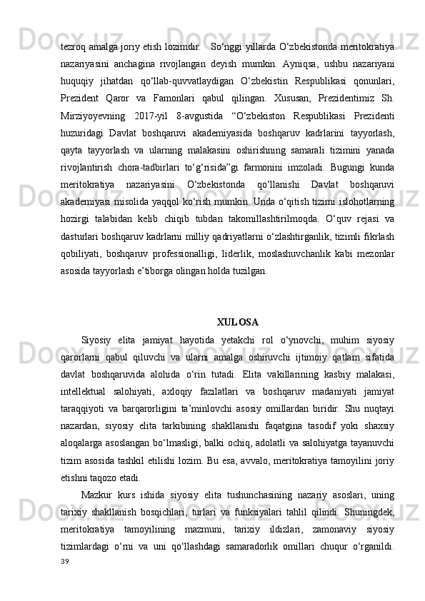 tezroq amalga joriy etish lozimdir.     So‘nggi yillarda O‘zbekistonda meritokratiya
nazariyasini   anchagina   rivojlangan   deyish   mumkin.   Ayniqsa,   ushbu   nazariyani
huquqiy   jihatdan   qo‘llab-quvvatlaydigan   O‘zbekistin   Respublikasi   qonunlari,
Prezident   Qaror   va   Famonlari   qabul   qilingan.   Xususan,   Prezidentimiz   Sh.
Mirziyoyevning   2017-yil   8-avgustida   “O‘zbekiston   Respublikasi   Prezidenti
huzuridagi   Davlat   boshqaruvi   akademiyasida   boshqaruv   kadrlarini   tayyorlash,
qayta   tayyorlash   va   ularning   malakasini   oshirishning   samarali   tizimini   yanada
rivojlantirish   chora-tadbirlari   to‘g‘risida”gi   farmonini   imzoladi.   Bugungi   kunda
meritokratiya   nazariyasini   O‘zbekistonda   qo‘llanishi   Davlat   boshqaruvi
akademiyasi  misolida yaqqol ko‘rish mumkin. Unda o‘qitish tizimi islohotlarning
hozirgi   talabidan   kelib   chiqib   tubdan   takomillashtirilmoqda.   O‘quv   rejasi   va
dasturlari boshqaruv kadrlarni milliy qadriyatlarni o‘zlashtirganlik, tizimli fikrlash
qobiliyati,   boshqaruv   professionalligi,   liderlik,   moslashuvchanlik   kabi   mezonlar
asosida tayyorlash e’tiborga olingan holda tuzilgan. 
XULOSA
Siyosiy   elita   jamiyat   hayotida   yetakchi   rol   o‘ynovchi,   muhim   siyosiy
qarorlarni   qabul   qiluvchi   va   ularni   amalga   oshiruvchi   ijtimoiy   qatlam   sifatida
davlat   boshqaruvida   alohida   o‘rin   tutadi.   Elita   vakillarining   kasbiy   malakasi,
intellektual   salohiyati,   axloqiy   fazilatlari   va   boshqaruv   madaniyati   jamiyat
taraqqiyoti   va   barqarorligini   ta’minlovchi   asosiy   omillardan   biridir.   Shu   nuqtayi
nazardan,   siyosiy   elita   tarkibining   shakllanishi   faqatgina   tasodif   yoki   shaxsiy
aloqalarga asoslangan bo‘lmasligi, balki ochiq, adolatli va salohiyatga tayanuvchi
tizim asosida  tashkil  etilishi  lozim. Bu esa, avvalo, meritokratiya tamoyilini  joriy
etishni taqozo etadi.
Mazkur   kurs   ishida   siyosiy   elita   tushunchasining   nazariy   asoslari,   uning
tarixiy   shakllanish   bosqichlari,   turlari   va   funksiyalari   tahlil   qilindi.   Shuningdek,
meritokratiya   tamoyilining   mazmuni,   tarixiy   ildizlari,   zamonaviy   siyosiy
tizimlardagi   o‘rni   va   uni   qo‘llashdagi   samaradorlik   omillari   chuqur   o‘rganildi.
39 
