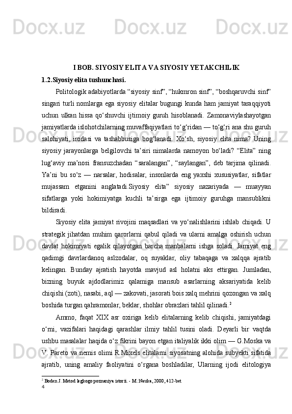 I BOB. SIYOSIY ELITA VA SIYOSIY YETAKCHILIK
1.2 .Siyosiy elita tushunchasi.
Politologik adabiyotlarda “siyosiy sinf”, “hukmron sinf”, “boshqaruvchi sinf”
singari turli nomlarga ega siyosiy  elitalar  bugungi kunda ham  jamiyat  taraqqiyoti
uchun   ulkan   hissa   qo‘shuvchi   ijtimoiy   guruh   hisoblanadi.   Zamonaviylashayotgan
jamiyatlarda islohotchilarning muvaffaqiyatlari to‘g‘ridan — to‘g‘ri ana shu guruh
salohiyati,   irodasi   va   tashabbusiga   bog‘lanadi.   Xo‘sh,   siyosiy   elita   nima?   Uning
siyosiy   jarayonlarga   belgilovchi   ta’siri   nimalarda   namoyon   bo‘ladi?   “Elita”   ning
lug‘aviy   ma’nosi   fransuzchadan   “saralangan”,   “saylangan”,   deb   tarjima   qilinadi.
Ya’ni   bu   so‘z   —   narsalar,   hodisalar,   insonlarda   eng   yaxshi   xususiyatlar,   sifatlar
mujassam   etganini   anglatadi.Siyosiy   elita”   siyosiy   nazariyada   —   muayyan
sifatlarga   yoki   hokimiyatga   kuchli   ta’sirga   ega   ijtimoiy   guruhga   mansublikni
bildiradi.
Siyosiy  elita   jamiyat   rivojini   maqsadlari   va   yo‘nalishlarini   ishlab   chiqadi.   U
strategik   jihatdan   muhim   qarorlarni   qabul   qiladi   va   ularni   amalga   oshirish   uchun
davlat   hokimiyati   egalik   qilayotgan   barcha   manbalarni   ishga   soladi.   Jamiyat   eng
qadimgi   davrlardanoq   aslzodalar,   oq   suyaklar,   oliy   tabaqaga   va   xalqqa   ajratib
kelingan.   Bunday   ajratish   hayotda   mavjud   asl   holatni   aks   ettirgan.   Jumladan,
bizning   buyuk   ajdodlarimiz   qalamiga   mansub   asarlarning   aksariyatida   kelib
chiqishi (zoti), nasabi, aql — zakovati, jasorati bois xalq mehrini qozongan va xalq
boshida turgan qahramonlar, beklar, shohlar obrazlari tahlil qilinadi. 2
Ammo,   faqat   XIX   asr   oxiriga   kelib   elitalarning   kelib   chiqishi,   jamiyatdagi
o‘rni,   vazifalari   haqidagi   qarashlar   ilmiy   tahlil   tusini   oladi.   Deyarli   bir   vaqtda
ushbu masalalar haqida o‘z fikrini bayon etgan italiyalik ikki olim — G.Moska va
V. Pareto va nemis olimi R.Mixels elitalarni siyosatning alohida subyekti  sifatida
ajratib,   uning   amaliy   faoliyatini   o‘rgana   boshladilar,   Ularning   ijodi   elitologiya
2
  Boden J. Metod legkogo poznaniya istorii. - M.:Nauka, 2000, 412-bet
4 