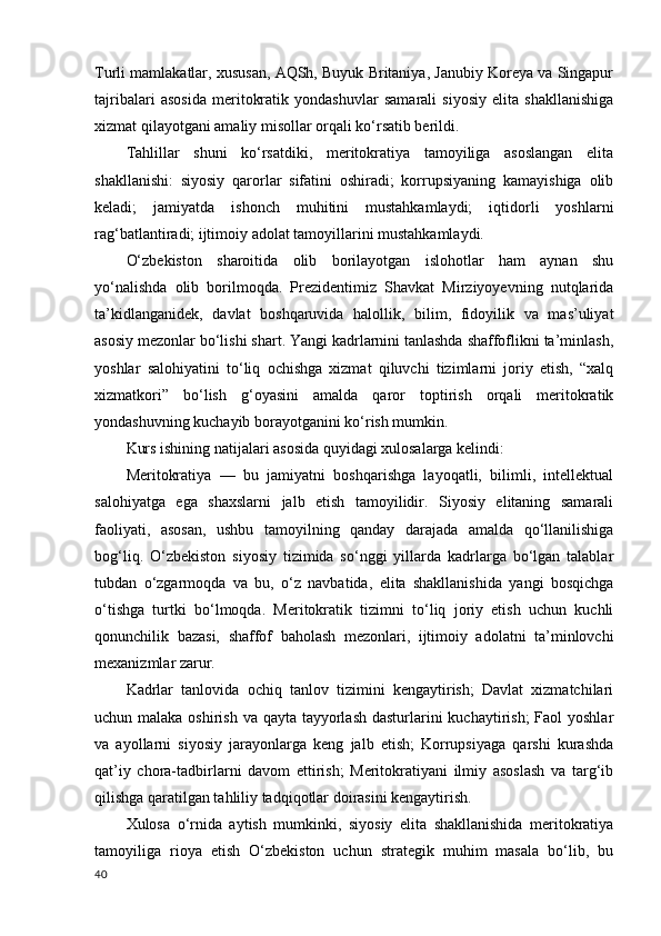 Turli mamlakatlar, xususan, AQSh, Buyuk Britaniya, Janubiy Koreya va Singapur
tajribalari   asosida   meritokratik   yondashuvlar   samarali   siyosiy   elita   shakllanishiga
xizmat qilayotgani amaliy misollar orqali ko‘rsatib berildi.
Tahlillar   shuni   ko‘rsatdiki,   meritokratiya   tamoyiliga   asoslangan   elita
shakllanishi:   siyosiy   qarorlar   sifatini   oshiradi;   korrupsiyaning   kamayishiga   olib
keladi;   jamiyatda   ishonch   muhitini   mustahkamlaydi;   iqtidorli   yoshlarni
rag‘batlantiradi; ijtimoiy adolat tamoyillarini mustahkamlaydi. 
O‘zbekiston   sharoitida   olib   borilayotgan   islohotlar   ham   aynan   shu
yo‘nalishda   olib   borilmoqda.   Prezidentimiz   Shavkat   Mirziyoyevning   nutqlarida
ta’kidlanganidek,   davlat   boshqaruvida   halollik,   bilim,   fidoyilik   va   mas’uliyat
asosiy mezonlar bo‘lishi shart. Yangi kadrlarnini tanlashda shaffoflikni ta’minlash,
yoshlar   salohiyatini   to‘liq   ochishga   xizmat   qiluvchi   tizimlarni   joriy   etish,   “xalq
xizmatkori”   bo‘lish   g‘oyasini   amalda   qaror   toptirish   orqali   meritokratik
yondashuvning kuchayib borayotganini ko‘rish mumkin.
Kurs ishining natijalari asosida quyidagi xulosalarga kelindi:
Meritokratiya   —   bu   jamiyatni   boshqarishga   layoqatli,   bilimli,   intellektual
salohiyatga   ega   shaxslarni   jalb   etish   tamoyilidir.   Siyosiy   elitaning   samarali
faoliyati,   asosan,   ushbu   tamoyilning   qanday   darajada   amalda   qo‘llanilishiga
bog‘liq.   O‘zbekiston   siyosiy   tizimida   so‘nggi   yillarda   kadrlarga   bo‘lgan   talablar
tubdan   o‘zgarmoqda   va   bu,   o‘z   navbatida,   elita   shakllanishida   yangi   bosqichga
o‘tishga   turtki   bo‘lmoqda.   Meritokratik   tizimni   to‘liq   joriy   etish   uchun   kuchli
qonunchilik   bazasi,   shaffof   baholash   mezonlari,   ijtimoiy   adolatni   ta’minlovchi
mexanizmlar zarur. 
Kadrlar   tanlovida   ochiq   tanlov   tizimini   kengaytirish;   Davlat   xizmatchilari
uchun malaka oshirish va qayta tayyorlash dasturlarini  kuchaytirish;  Faol  yoshlar
va   ayollarni   siyosiy   jarayonlarga   keng   jalb   etish;   Korrupsiyaga   qarshi   kurashda
qat’iy   chora-tadbirlarni   davom   ettirish;   Meritokratiyani   ilmiy   asoslash   va   targ‘ib
qilishga qaratilgan tahliliy tadqiqotlar doirasini kengaytirish. 
Xulosa   o‘rnida   aytish   mumkinki,   siyosiy   elita   shakllanishida   meritokratiya
tamoyiliga   rioya   etish   O‘zbekiston   uchun   strategik   muhim   masala   bo‘lib,   bu
40 