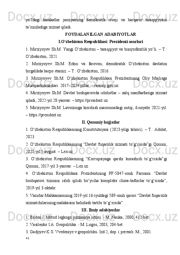yo‘ldagi   harakatlar   jamiyatning   demokratik   rivoji   va   barqaror   taraqqiyotini
ta’minlashga xizmat qiladi.
FOYDALANILGAN ADABIYOTLAR
I.O‘zbekiston Respublikasi  Prezidenti asarlari
1. Mirziyoyev Sh.M. Yangi O‘zbekiston – taraqqiyot va bunyodkorlik yo‘li. – T.:
O‘zbekiston, 2021.
2.   Mirziyoyev   Sh.M.   Erkin   va   farovon,   demokratik   O‘zbekiston   davlatini
birgalikda barpo etamiz. – T.: O‘zbekiston, 2016.
3.   Mirziyoyev   Sh.M.   O‘zbekiston   Respublikasi   Prezidentining   Oliy   Majlisga
Murojaatnomaslari. 2017–2024 yillar. – rasmiy.gov.uz
4.   Mirziyoyev   Sh.M.   Davlat   boshqaruvida   islohotlar   –   xalq   manfaatlariga   xizmat
qiladi, 2022-yil 28-yanvar. – https://president.uz
5. Mirziyoyev Sh.M. Lavozimga kirishish marosimidagi nutqi, 6-noyabr 2021-yil.
– https://president.uz
II. Qonuniy hujjatlar
1. O‘zbekiston Respublikasining  Konstitutsiyasi  (2023-yilgi tahriri). – T.: Adolat,
2023.
2. O‘zbekiston  Respublikasining  “Davlat fuqarolik xizmati  to‘g‘risida”gi  Qonuni,
2022-yil 5-avgust. – Lex.uz
3.   O‘zbekiston   Respublikasining   “Korrupsiyaga   qarshi   kurashish   to‘g‘risida”gi
Qonuni, 2017-yil 3-yanvar. – Lex.uz
4.   O‘zbekiston   Respublikasi   Prezidentining   PF-5847-sonli   Farmoni   “Davlat
boshqaruvi   tizimini   isloh   qilish   bo‘yicha   kompleks   chora-tadbirlar   to‘g‘risida”,
2019-yil 3-oktabr.
5. Vazirlar Mahkamasining 2019-yil 16-iyuldagi 589-sonli qarori “Davlat fuqarolik
xizmatchilarining malakasini baholash tartibi to‘g‘risida”.
III. Ilmiy adabiyotlar
1. Boden J. Metod legkogo poznaniya istorii. - M.:Nauka, 2000, 412-bet
2. Vasilenko I.A. Geopolitika. - M. Logos, 2003, 204-bet.
3. Gadjiyev K.S. Vvedeniye v geopolitiku. Izd 2, dop. i pererab. M., 2001. 
41 