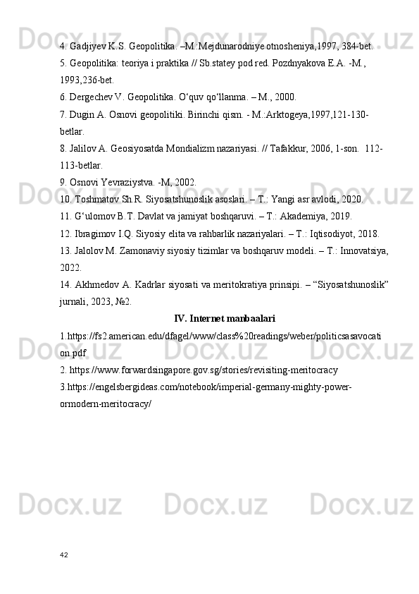 4. Gadjiyev K.S. Geopolitika. –M.:Mejdunarodniye otnosheniya,1997, 384-bet.  
5. Geopolitika: teoriya i praktika // Sb.statey pod red. Pozdnyakova E.A. -M., 
1993,236-bet.
6. Dergechev V. Geopolitika. O‘quv qo‘llanma. – M., 2000.
7. Dugin A. Osnovi geopolitiki. Birinchi qism. - M.:Arktogeya,1997,121-130-
betlar.
8. Jalilov A. Geosiyosatda Mondializm nazariyasi. // Tafakkur, 2006, 1-son.   112-
113-betlar. 
9. Osnovi Yevraziystva. -M, 2002.
10. Toshmatov Sh.R. Siyosatshunoslik asoslari. – T.: Yangi asr avlodi, 2020.
11. G‘ulomov B.T. Davlat va jamiyat boshqaruvi. – T.: Akademiya, 2019.
12. Ibragimov I.Q. Siyosiy elita va rahbarlik nazariyalari. – T.: Iqtisodiyot, 2018.
13. Jalolov M. Zamonaviy siyosiy tizimlar va boshqaruv modeli. – T.: Innovatsiya,
2022.
14. Akhmedov A. Kadrlar siyosati va meritokratiya prinsipi. – “Siyosatshunoslik”
jurnali, 2023, №2.
IV. Internet manbaalari
1.https://fs2.american.edu/dfagel/www/class%20readings/weber/politicsasavocati
on.pdf
2. https://www.forwardsingapore.gov.sg/stories/revisiting-meritocracy 
3.https://engelsbergideas.com/notebook/imperial-germany-mighty-power-
ormodern-meritocracy/
42 