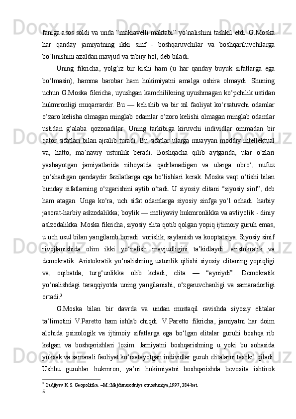 faniga asos soldi va unda “makiavelli maktabi” yo‘nalishini tashkil etdi. G.Moska
har   qanday   jamiyatning   ikki   sinf   -   boshqaruvchilar   va   boshqariluvchilarga
bo‘linishini azaldan mavjud va tabiiy hol, deb biladi. 
Uning   fikricha,   yolg‘iz   bir   kishi   ham   (u   har   qanday   buyuk   sifatlarga   ega
bo‘lmasin),   hamma   barobar   ham   hokimiyatni   amalga   oshira   olmaydi.   Shuning
uchun G.Moska fikricha, uyushgan kamchilikning uyushmagan ko‘pchilik ustidan
hukmronligi   muqarrardir.   Bu   —   kelishib   va   bir   xil   faoliyat   ko‘rsatuvchi   odamlar
o‘zaro kelisha olmagan minglab odamlar o‘zoro kelishi olmagan minglab odamlar
ustidan   g‘alaba   qozonadilar.   Uning   tarkibiga   kiruvchi   individlar   ommadan   bir
qator  sifatlari  bilan ajralib turadi. Bu  sifatlar  ularga muayyan  moddiy intellektual
va,   hatto,   ma’naviy   ustunlik   beradi.   Boshqacha   qilib   aytganda,   ular   o‘zlari
yashayotgan   jamiyatlarida   nihoyatda   qadrlanadigan   va   ularga   obro‘,   nufuz
qo‘shadigan qandaydir fazilatlarga ega bo‘lishlari kerak. Moska  vaqt o‘tishi bilan
bunday  sifatlarning  o‘zgarishini  aytib  o‘tadi.  U  siyosiy   elitani   “siyosiy   sinf”,  deb
ham   atagan.   Unga   ko‘ra,   uch   sifat   odamlarga   siyosiy   sinfga   yo‘l   ochadi:   harbiy
jasorat-harbiy aslzodalikka; boylik — moliyaviy hukmronlikka va avliyolik - diniy
aslzodalikka. Moska fikricha, siyosiy elita qotib qolgan yopiq ijtimoiy guruh emas,
u uch usul bilan yangilanib boradi: vorislik, saylanish va kooptatsiya. Siyosiy sinif
rivojlanishida   olim   ikki   yo‘nalish   mavjudligini   ta’kidlaydi:   aristokratik   va
demokratik.   Aristokratik   yo‘nalishning   ustunlik   qilishi   siyosiy   elitaning   yopiqligi
va,   oqibatda,   turg‘unlikka   olib   keladi,   elita   —   “ayniydi”.   Demokratik
yo‘nalishdagi   taraqqiyotda   uning   yangilanishi,   o‘zgaruvchanligi   va   samaradorligi
ortadi. 3
G.Moska   bilan   bir   davrda   va   undan   mustaqil   ravishda   siyosiy   elitalar
ta’limotini   V.Paretto   ham   ishlab   chiqdi.   V.Paretto   fikricha,   jamiyatni   har   doim
alohida   psixologik   va   ijtimoiy   sifatlarga   ega   bo‘lgan   elitalar   guruhi   boshqa   rib
kelgan   va   boshqarishlari   lozim.   Jamiyatni   boshqarishning   u   yoki   bu   sohasida
yuksak va samarali faoliyat ko‘rsatayotgan individlar guruh elitalarni tashkil qiladi.
Ushbu   guruhlar   hukmron,   ya’ni   hokimiyatni   boshqarishda   bevosita   ishtirok
3
  Gadjiyev K.S. Geopolitika. –M.:Mejdunarodniye otnosheniya,1997, 384-bet.  
5 
